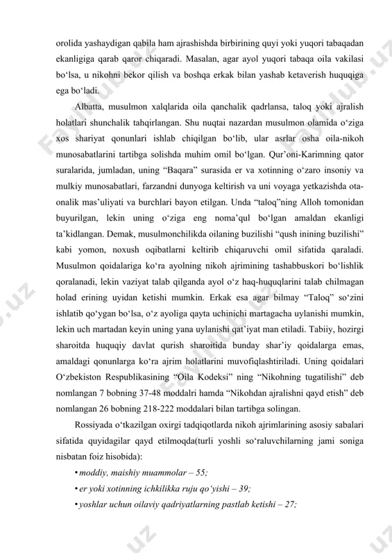 il sifatida qaraladi. musulmon qoidalariga ko‘ra ayolning nikoh ajrimining tashabbuskori bo‘lishlik qoralanadi, lekin vaziyat talab qilganda ayol o‘z haq-huquqlarini talab chilmagan holad erining uyidan ketishi mumkin. erkak esa agar bilmay “taloq” so‘zini ishlatib qo‘ygan bo‘lsa, o‘z ayoliga qayta uchinichi martagacha uylanishi mumkin, lekin uch martadan keyin uning yana uylanishi qat’iyat man etiladi. tabiiy, hozirgi sharoitda huquqiy davlat qurish sharoitida bunday shar’iy qoidalarga emas, amaldagi qonunlarga ko‘ra ajrim holatlarini muvofiqlashtiriladi. uning qoidalari o‘zbekiston respublikasining “oila kodeksi” ning “nikohning tugatilishi” deb nomlangan 7 bobning 37-48 moddalri hamda “nikohdan ajralishni qayd etish” deb nomlangan 26 bobning 218-222 moddalari bilan tartibga solingan. rossiyada o‘tkazilgan oxirgi tadqiqotlarda nikoh ajrimlarining asosiy sabalari sifatida quyidagilar qayd etilmoqda(turli yoshli so‘raluvchilarning jami soniga nisbatan foiz hisobida): · moddiy, maishiy muammolar – 55; · er yoki xotinning ichkilikka ruju qo‘yishi – 39; · yoshlar uchun oilaviy qadriyatlarning pastlab ketishi – 27; · er-xotin xiyonati – 19; · psixologik mos kelmaslik …