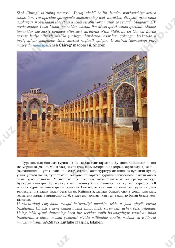 plangan mozaikadan iborat va u ichki tarafni yorqin qilib ko‘rsatadi. maqbara xiv asrda malika tashi xotun tomonidan ahmad ibn muso qabri ustida quriladi. malika tomonidan me’moriy obidaga oltin suvi yuritilgan o‘ttiz jildlik noyon qur’on karim nusxasi hadya qilinadi. malika qurdirgan binolardan asar ham qolmagan bo‘lsa-da, u tortiq qilgan muqaddas kitob nusxasi saqlanib qolgan. u hozirda sherozdagi fors muzeyida saqlanadi.shoh chirog‘ maqbarasi, sheroz турт айвонли бинолар курилиши бу даврда кенг таркалди. бу типдаги бинолар диний меъморликда (мачит, м а д раса) хамда граждан меъморлигида (сарой, карвонсарой) кенг фойдаланилди. турт айвонли бинолар, одатда, катта туртбурчак шаклида курилган булиб, унинг уртаси ховли, турт томони эса ховлига каратиб курилган найзасимон аркали айвон билан ураб чикилган. мачитнинг олд томонида катта пешток ва миноралар мавжуд. булардан ташкари, бу асрларда пештокли-куббали бинолар хам куплаб курилди. xii асргача курилган биноларнинг купгина 1кисми, асосан, пишик гишт ва турли хилдаги терракота плиталари билан безатилган. кейинги асрлардан бошлаб сирли сопол плиталар, …