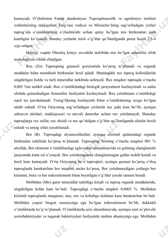rol o’ynaydi. bor yetishmaganda changlanmagan gullar tushib ketadi va hosil ham kamayadi. o’rta osiyoning bo’z tuproqlari, ayniqsa gumusi ko’proq o’tloq tuproqlarda harakatchan bor miqdori ancha ko’proq. bor yetishmaydigan yerlarga bor kislotasi, bura va bor mikroelementi bilan boyitilgan o’g’itlar yaxshi samara beradi. molibden (mo) qator minerallar tarkibiga kiradi va tuproq organik moddalarida, singdirilgan holda ham bo’ladi. tuproqdagi o’rtacha miqdori 0,0003 %. molibden kislotali tuproqlarda marganes, mis, rux va kobaltga nisbatan kam harakatchan bo’ladi. molibden yuqori biogen xususiyatga ega bo’lgan mikroelement bo’lib, dukkakli o’simliklarda ko’p to’planadi. o’simliklarda azot almashinuvida, ayniqsa azot to’plovchi azotobakteriyalar va tuganak bakteriyalari faoliyatida muhim ahamiyatga ega. molibden yetishmasa dukkaklilar ildizida tuganaklar hosil bo’lmaydi. barcha o’simliklarga oz miqdorda bo’lsa-da, molibden zarur. molibden o’simliklar hujayrasida selitrani ammoniyga aylantiradigan nitrat reduktaza fermentining tarkibiga ham kiradi. bu ferment yetishmasa oqsil moddalar sintezlanishi pasayadi. o’simliklarga molibden saqlovchi o’g’itlar qo’llanilganda va chigit ammoniy molibdenning 0,01 %li eritmasida namlab ekilganda yaxshi natija beradi. marganes (mn). …