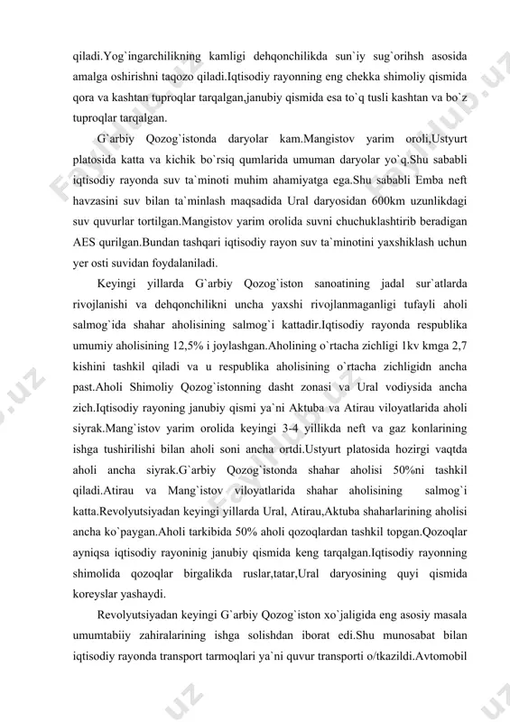 kil topgan.qozoqlar ayniqsa iqtisodiy rayoninig janubiy qismida keng tarqalgan.iqtisodiy rayonning shimolida qozoqlar birgalikda ruslar,tatar,ural daryosining quyi qismida koreyslar yashaydi. revolyutsiyadan keyingi g`arbiy qozog`iston xo`jaligida eng asosiy masala umumtabiiy zahiralarining ishga solishdan iborat edi.shu munosabat bilan iqtisodiy rayonda transport tarmoqlari ya`ni quvur transporti o/tkazildi.avtomobil yo`llari qurib ishga tushirildi.ular iqtisodiy rayonini ural bilan bog`laydi.atiraudan astraxanga qadar va mang`istov yarim oroliga temir yo`llar o`tkazildi.iqtisodiy rayonda tog`-kon sanoati jadal sur`atlar bilan rivojlantirildi. hozirgi kunda iqtisodiy rayon xo`haligida neft-gaz kimyosi va baliqni qayta ishlab chiqarish majmualari xususiy o`rinni egallaydi:tog`-kimyo va elektro-metallurgiya ishlab chiqarish majmualari uncha kuchli rivojlanmagan,agrosanoat majmuasi yanada sust rivojlangan. g`arbiy qozog`istonda neft va gaz,kimyo majmuasi neftva neft bilan chiquvchi gazni emba daryosi havzasida va mang`istov yarim orolida qazib olish,atirauda polietilen ishlab chiqarish yangi uzen va tengizda gazni qayta ishlash tarmoqlari tashkil topgan.neft,gaz,kimyo mahsulotlari asosida oqtov shahrida plastmassa zavodi ishlab turibdi. atirau va aktubinsk shaharlarida neftni qazib olish uchun asbob-uskunalar ishlab chiqaradigan zavodlar ishlamoqda.g`arbiy …