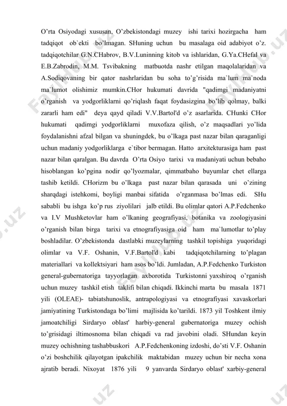 asala 1871 yili (oleae)- tabiatshunoslik, antrapologiyasi va etnografiyasi xavaskorlari jamiyatining turkistondaga bo’limi majlisida ko’tarildi. 1873 yil toshkent ilmiy jamoatchiligi sirdaryo oblast' harbiy-general gubernatoriga muzey ochish to’grisidagi iltimosnoma bilan chiqadi va rad javobini oladi. shundan keyin muzey ochishning tashabbuskori a.p.fedchenkoning izdoshi, do’sti v.f. oshanin o’zi boshchilik qilayotgan ipakchilik maktabidan muzey uchun bir necha xona ajratib beradi. nixoyat 1876 yili 9 yanvarda sirdaryo oblast' xarbiy-general gubernatori, general-leytenant n.golovochev muzey masalasi bo’yicha shu sohada bir necha tadqiqotchilardan iborat kengash chaqirdi. kengashda tabiat tarixi, qishloq xo’jaligi, etnografiya, botanika, sanoat va boshqa bo’limlar bo’yicha kollektsiya tashkil etishga qaror qilindi. i.v.mushketov, d.l.ivanov singari ko’pgina tadqiqotchilar sayohatlari paytida to’plagan qush, baliq, o’simlik va ma`dan kollektsiyalarini muzeyga topshirdilar. shunday qilib 1876 yil o’rta osiyoda birinchi muzey tashkil topdi va shundan e`tiboran o’rta osiyoda bosh muzeyning mavjudligi rasman tan olindi.1877 yil yanvarda muzey etnografiya, texnik ishlab chikarish, qishloq xo’jaligi, tabiat tarixi va arxeologiya bo’yicha 1500 dan ortiq predmetlarga, 800 …