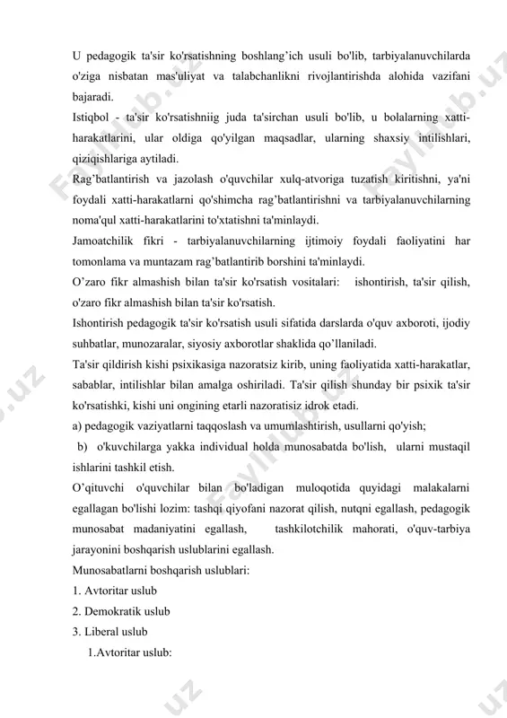 ar bilan bo'ladigan muloqotida quyidagi malakalarni egallagan bo'lishi lozim: tashqi qiyofani nazorat qilish, nutqni egallash, pedagogik munosabat madaniyatini egallash, tashkilotchilik mahorati, o'quv-tarbiya jarayonini boshqarish uslublarini egallash. munosabatlarni boshqarish uslublari: 1. avtoritar uslub 2. demokratik uslub 3. liberal uslub 1.avtoritar uslub: - o’zi yakka holda guruh faoliyatini yo'nalishini belgilaydi; - o’zi ko'rsatma-buyruq beradi; - javobgarlikni o'z bo'yniga oladi; - so'zsiz bo'ysuninshni da'vo etadi; - qattiq intizomni talab etadi; - aytilgan narsani to'liq bajarilishini talab etadi; - gap qaytarganni, gap o'rgatganni yoqtirmaydi. aytgan tashakkuri ham buyruqdek chiqadi. so'zlari qattiq va qo'pol. biron bir masalani tushuntirmaydi, lekin talab etadi; - muloqotga kirishishning asosiy shakllari: buyruq, ko'rsatma berish, qo'llanma bilan ishlash, xayfsan e'lon qilish; - muomalada qo'pol, dag’al, do'q-po'pisali majbur etish, qo'rqitish, cho'chitish orqali kirishadi; - avtoritar uslubning ijobiy tomoni favqulodda vaziyatlar ishlatilishi (yong’inda, suv toshqinda). munosabatning bu uslubda boshqarilishi atrofdagilar uchun qiyin yoki og’ir ahvol. 2. demokratik uslub: - jamoa fikriga tayanib ish …