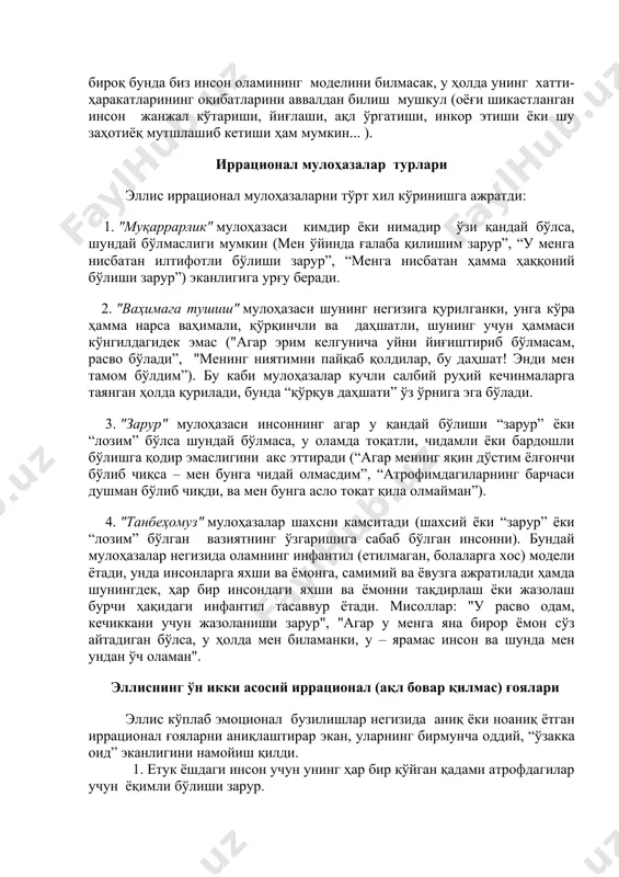 агар биз бирор шахснинг қандайдир вазиятга тушиб қолишини билсагу (жумладан, жамоат тарнспортида унинг оёғини босиб олсалар), бироқ бунда биз инсон оламининг моделини билмасак, у ҳолда унинг хатти-ҳаракатларининг оқибатларини аввалдан билиш мушкул (оёғи шикастланган инсон жанжал кўтариши, йиғлаши, ақл ўргатиши, инкор этиши ёки шу заҳотиёқ мутшлашиб кетиши ҳам мумкин... ). иррационал мулоҳазалар турлари эллис иррационал мулоҳазаларни тўрт хил кўринишга ажратди: 1. "муқаррарлик" мулоҳазаси кимдир ёки нимадир ўзи қандай бўлса, шундай бўлмаслиги мумкин (мен ўйинда ғалаба қилишим зарур”, “у менга нисбатан илтифотли бўлиши зарур”, “менга нисбатан ҳамма ҳаққоний бўлиши зарур”) эканлигига урғу беради. 2. "ваҳимага тушиш" мулоҳазаси шунинг негизига қурилганки, унга кўра ҳамма нарса ваҳимали, қўрқинчли ва даҳшатли, шунинг учун ҳаммаси кўнгилдагидек эмас ("агар эрим келгунича уйни йиғиштириб бўлмасам, расво бўлади”, "менинг ниятимни пайқаб қолдилар, бу даҳшат! энди мен тамом бўлдим”). бу каби мулоҳазалар кучли салбий руҳий кечинмаларга таянган ҳолда қурилади, бунда “қўрқув даҳшати” ўз ўрнига эга бўлади. 3. "зарур" мулоҳазаси инсоннинг …