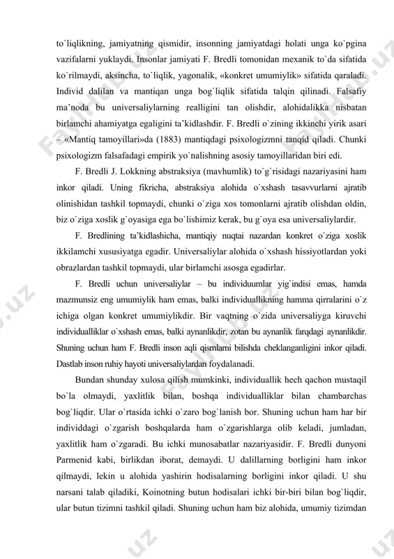 vidualliklar o`xshash emas, balki aynanlikdir, zotan bu aynanlik farqdagi aynanlikdir. shuning uchun ham f. bredli inson aqli qismlarni bilishda cheklanganligini inkor qiladi. dastlab inson ruhiy hayoti universaliylardan foydalanadi. bundan shunday xulosa qilish mumkinki, individuallik hech qachon mustaqil bo`la olmaydi, yaxlitlik bilan, boshqa individualliklar bilan chambarchas bog`liqdir. ular o`rtasida ichki o`zaro bog`lanish bor. shuning uchun ham har bir individdagi o`zgarish boshqalarda ham o`zgarishlarga olib keladi, jumladan, yaxlitlik ham o`zgaradi. bu ichki munosabatlar nazariyasidir. f. bredli dunyoni parmenid kabi, birlikdan iborat, demaydi. u dalillarning borligini ham inkor qilmaydi, lekin u alohida yashirin hodisalarning borligini inkor qiladi. u shu narsani talab qiladiki, koinotning butun hodisalari ichki bir-biri bilan bog`liqdir, ular butun tizimni tashkil qiladi. shuning uchun ham biz alohida, umumiy tizimdan yulib olingan faktlar haqida bilimga ega emasmiz. albatta, alohida fikrlar bildirishimiz mumkin, lekin biz ularni haqiqat ekanligini tasdiqlay olmaymiz. ular biz uchun gipoteza bo`lib qoladi. boshqacha qilib aytganda, bir narsani bilmoqchi bo`lsak, …