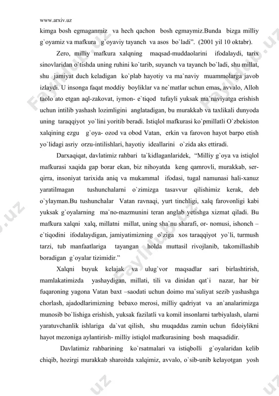 etish yo`lidagi asriy orzu-intilishlari, hayotiy ideallarini o`zida aks ettiradi. darxaqiqat, davlatimiz rahbari ta`kidlaganlaridek, “milliy g`oya va istiqlol mafkurasi xaqida gap borar ekan, biz nihoyatda keng qamrovli, murakkab, ser-qirra, insoniyat tarixida aniq va mukammal ifodasi, tugal namunasi hali-xanuz yaratilmagan tushunchalarni o`zimizga tasavvur qilishimiz kerak, deb o`ylayman.bu tushunchalar vatan ravnaqi, yurt tinchligi, xalq farovonligi kabi yuksak g`oyalarning ma`no-mazmunini teran anglab yetishga xizmat qiladi. bu mafkura xalqni xalq, millatni millat, uning sha`nu sharafi, or- nomusi, ishonch –e`tiqodini ifodalaydigan, jamiyatimizning o`ziga xos taraqqiyot yo`li, turmush tarzi, tub manfaatlariga tayangan holda muttasil rivojlanib, takomillashib boradigan g`oyalar tizimidir.” xalqni buyuk kelajak va ulug`vor maqsadlar sari birlashtirish, mamlakatimizda yashaydigan, millati, tili va dinidan qat`i nazar, har bir fuqaroning yagona vatan baxt –saodati uchun doimo ma`suliyat sezib yashashga chorlash, ajadodlarimizning bebaxo merosi, milliy qadriyat va an`analarimizga munosib bo`lishiga erishish, yuksak fazilatli va komil insonlarni tarbiyalash, ularni yaratuvchanlik ishlariga da`vat qilish, shu muqaddas zamin uchun fidoiylikni hayot mezoniga aylantirish- …