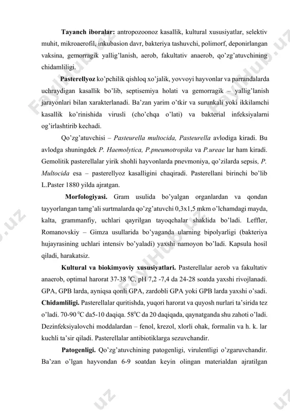 ta’sir qiladi. pasterellalar antibiotiklarga sezuvchandir. patogenligi. qo’zg’atuvchining patogenligi, virulentligi o’zgaruvchandir. ba’zan o’lgan hayvondan 6-9 soatdan keyin olingan materialdan ajratilgan kulturalar, o’lgan zahoti olingan materialdan ajratilganlariga nisbatan 10 marta virulentligi kuchli bo’ladi (oq sichqonlarda). patogenezi. pasterellyoz spontan – tashuvchanlik natijasida paydo bo’ladi yoki kasal va kasallanib tuzalgan hayvonlardan o’tadi. inkubasion davri 15 sutka bo’lishi mumkin. kasallikning rivojlanishi va qanday kechishi hayvonning ahvoli va qo’zg’atuvchining virulentligiga bog’liq. antigen tuzilishi. –p. multocida ning ikkita antigeni bor: kapsulali (k-antigen) va somatik (o-antigen) k-antigen karter bo’yicha 4 ta serologik tipga bo’linadi: a,b,d va e. k-antigen silliq variantiga(s) bog’liq bo’lib, kengish (r) va (m) mukoid shakllarda uchramaydi. k-antigen oqsil va polisaharidlardan, o-antigen lipopolisaharid oqsil kompleksdan iborat. immunitet hosil bo’lishida k – va o – antigenlar muhim rol o’ynaydi. kasallanib sog’ayganda yoki emlangandan keyin nosteril immunitet paydo bo’ladi. shuning uchun hayvonlar pasterella tashuvchi bo’lib qolishadi. diagnozi. bakteriologik tekshirish uchun laboratoriyaga mayda hayvonlarning jasadi yoki jigar, taloq, buyrak, …