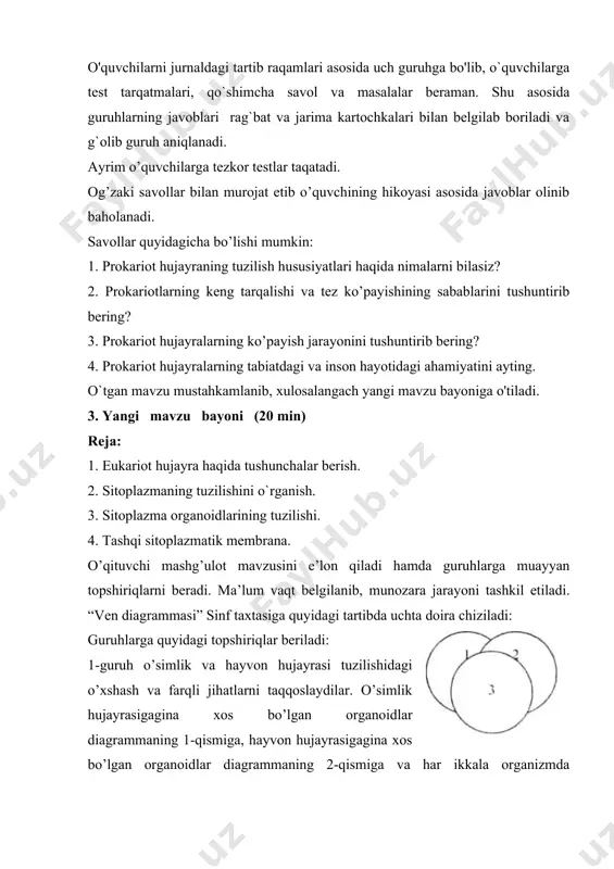 ishini o`rganish. 3. sitoplazma organoidlarining tuzilishi. 4. tashqi sitoplazmatik membrana. o’qituvchi mashg’ulot mavzusini e’lon qiladi hamda guruhlarga muayyan topshiriqlarni bеradi. ma’lum vaqt bеlgilanib, munozara jarayoni tashkil etiladi. “ven diagrammasi” sinf taxtasiga quyidagi tartibda uchta doira chiziladi: guruhlarga quyidagi topshiriqlar beriladi: 1-guruh o’simlik va hayvon hujayrasi tuzilishidagi o’xshash va farqli jihatlarni taqqoslaydilar. o’simlik hujayrasigagina xos bo’lgan organoidlar diagrammaning 1-qismiga, hayvon hujayrasigagina xos bo’lgan organoidlar diagrammaning 2-qismiga va har ikkala organizmda uchraydigan organoidlar 1- va 2-diagrammalarning kesishmasidan hosil bo’lgan qismiga yoziladi. 2-guruh hayvon va odam hujayrasining tuzilishini taqqoslaydi va diagrammaning 1-qismga hayvon hujayrasigagina xos bo’lgan organoidlar, 2-qismga odam hujayrasigagina xos bo’lgan organoidlar, har ikkala organizm hujayrasiga xos bo’lgan organoidlar esa 1- va 2-qismlar kesishmasiga yoziladi. 3-guruh odam va o’simlik hujayralari o’rtasidagi o’xshash va farqli jihatlarni topishga harakat qiladilar. ular odam hujayrasigagina xos bo’lgan organoidlarni diagrammaning 1-qismiga, o’simlik hujayrasigagina xos bo’lgan organoidlarni diagrammaning 2-qismiga, har ikki organizmga xos bo’lgan organoidlarni esa 1- va …