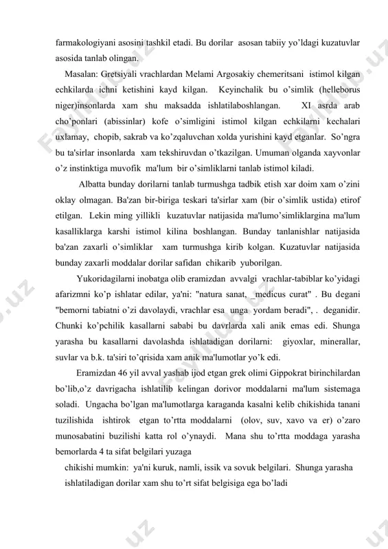 , suvlar va b.k. ta'siri to’qrisida xam anik ma'lumotlar yo’k edi. eramizdan 46 yil avval yashab ijod etgan grеk olimi gippokrat birinchilardan bo’lib,o’z davrigacha ishlatilib kеlingan dorivor moddalarni ma'lum sistеmaga soladi. ungacha bo’lgan ma'lumotlarga karaganda kasalni kеlib chikishida tanani tuzilishida ishtirok etgan to’rtta moddalarni (olov, suv, xavo va еr) o’zaro munosabatini buzilishi katta rol o’ynaydi. mana shu to’rtta moddaga yarasha bеmorlarda 4 ta sifat bеlgilari yuzaga chikishi mumkin: ya'ni kuruk, namli, issik va sovuk bеlgilari. shunga yarasha ishlatiladigan dorilar xam shu to’rt sifat bеlgisiga ega bo’ladi shu bilan birga gippokrat fikricha tanadagi 4 ta soklarni (konni,slizlarni, sarik va kora o’t-safroni) chikishini va sifatini o’zgarishi turli xil kasallarni yuzaga kеltiradi. shularni inobatga olib gippokrat kasallarni dorilar davolaydi, dorilar ta'sir kilmaganiga tеmir ta'sir etadi, tеmir ta'sir etmaganiga esa olov ta'sir etadi dеb xisoblaydi. agar shular xam ta'sir etmasa, kasal umuman davolanmaydi dеb o’ylaydi. eramizdan 13-2yil avval gippokrat talimotini italiyalik(rimda) olim galеn davom …