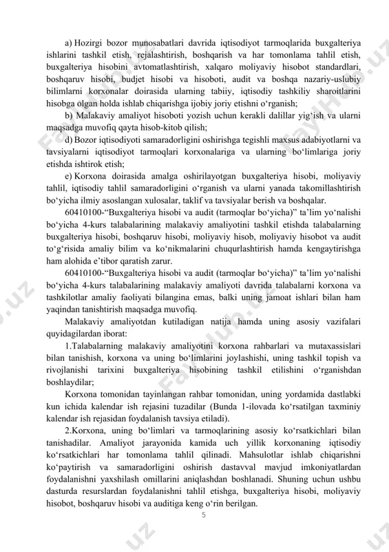 bu dasturda resurslardan foydalanishni tahlil etishga, buxgalteriya hisobi, moliyaviy hisobot, boshqaruv hisobi va auditiga keng o‘rin berilgan. resurslardan foydalanishni yaxshilash joriy va istiqbol rejalarini asoslashda buxgalter, auditor-mutaxassislardan tashqari barcha mutaxassislar ham faol ishtirok etishlari maqsadga muvofiqdir. 1.2.malakaviy amaliyotni o‘tash muddati 60410100-«buxgalteriya hisobi va audit (tarmoqlar bo‘yicha)» ta’lim yo‘nalishida ta’lim olayotgan 4-kurs talabalari bitiruv oldi malakaviy amaliyotni turli mulk shakllaridagi va har xil faoliyat bilan shug‘ullanadigan eng ilg‘or korxona, tashkilot va muassasalarda o‘tkazadilar. amaliyotni samarali o‘tishini ta’minlash va uning borishini nazorat qilish maqsadida bir vaqtning o‘zida bitta tashkilotga 5-6 nafar talabalarni yuborish tavsiya qilinadi. tashkilotda (korxonada) talabaning amaliyot o‘tash joyi bo‘lib quyidagilar hisoblanadi: buxgalteriyaning barcha bo‘limlari, ichki audit bo‘limi, moliya-reja bo‘limi, moddiy-texnika ta’minoti bo‘limlari, sotishni tashkil qilish bo‘limlari, asosiy va yordamchi ishlab chiqarish sexlari, omborlar va boshqa bo‘limlar. 60410100-“ buxgalteriya hisobi va audit (tarmoqlar bo‘yicha)” ta’lim yoʻnalishi boʻyicha malakaviy amaliyot oʻquv rejasiga muvofiq (2025 yil 28-apreldan 2025-yil 17-maygacha “buxgalteriya hisobida ict”, …