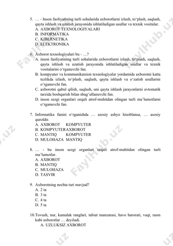 uzatish jarayonida ishlatiladigan usullar va texnik vositalarini o‘rganuvchi fan. b. kompyuter va kommunikatsion texnologiyalar yordamida axborotni katta tezlikda izlash, to‘plash, saqlash, qayta ishlash va o‘zatish usullarini o‘rganuvchi fan. c. axborotni qabul qilish, saqlash, uni qayta ishlash jarayonlarni avtomatik tarzida boshqarish bilan shug‘ullanuvchi fan. d. inson sezgi organlari orqali atrof-muhitdan olingan turli ma’lumotlarni o‘rganuvchi fan. 7. informatika fanini o‘rganishda … asosiy ashyo hisoblansa, … asosiy quroldir. a. axborot kompyuter b. kompyuter axborot c. mantiq kompyuter d. mulohaza mantiq 8. … - bu inson sezgi organlari orqali atrof-muhitdan olingan turli ma’lumotlar. a. axborot b. mantiq c. mulohaza d. tasvir 9. axborotning nechta turi mavjud? a. 2 ta b. 3 ta c. 4 ta d. 5 ta 10. tovush, nur, kamalak ranglari, tabiat manzarasi, havo harorati, vaqt, rasm kabi axborotlar … deyiladi. a. uzluksiz axborot b. uzlukli axborot c. mantiqiy axborot d. bilim 11. … - maxsus belgilar yordamida axborotni bir ko‘rinishdan boshqa …