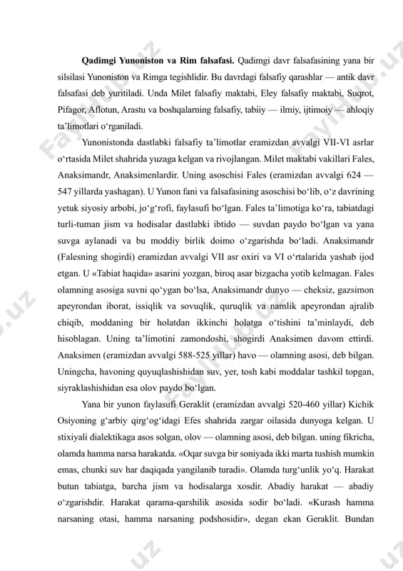 da. «oqar suvga bir soniyada ikki marta tushish mumkin emas, chunki suv har daqiqada yangilanib turadi». olamda turg‘unlik yo‘q. harakat butun tabiatga, barcha jism va hodisalarga xosdir. abadiy harakat — abadiy o‘zgarishdir. harakat qarama-qarshilik asosida sodir bo‘ladi. «kurash hamma narsaning otasi, hamma narsaning podshosidir», degan ekan geraklit. bundan geraklit kishilar o‘rtasida urushlarni targ‘ib qilgan ekan-da, deya xulosa chiqarish noto‘g‘ri. geraklitning fikricha, doimiy o‘zgarish, harakat va o‘zaro qarama-qarshi tomonlarga o‘tish — jismlar sifatining nisbiyligi bilan bog‘liq. masalan, dengiz suvi inson iste’moli uchun yaroqsiz bo‘lsa, baliqlar uchun ayni muddaodir. geraklitning qarashlari falsafiy tafakkur rivojiga katta ta’sir ko‘rsatgan. pifagor (eramizdan avvalgi 580-500 yillar) yunonistonning samos orolida yashab o‘tgan. u qadimgi yunonistonda diniy-mafkuraviy falsafiy maktab, ya’ni pifagorchilikka asos solgan. pifagor o‘zining siyosiy qarashlari tufayli podsho polikret bilan chiqisha olmagan va samosni tark etib, janubiy italiyaga ko‘chib ketgan, o‘sha yerda o‘z uyushmasini tashkil etgan. uningcha, dunyoni bilish jarayoni, avvalo, raqamlarni bilishdan boshlanishi kerak. pifagorchilarning ta’limotiga …