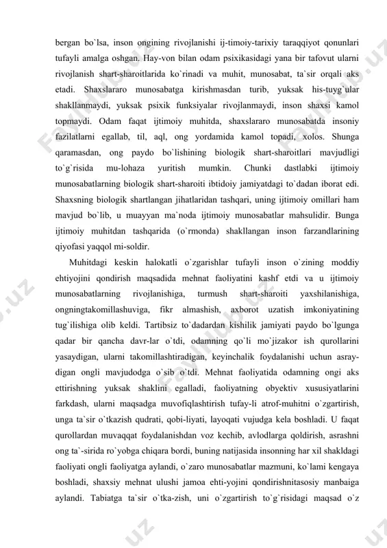 ol mi-soldir. muhitdagi keskin halokatli o`zgarishlar tufayli inson o`zining moddiy ehtiyojini qondirish maqsadida mehnat faoliyatini kashf etdi va u ijtimoiy munosabatlarning rivojlanishiga, turmush shart-sharoiti yaxshilanishiga, ongningtakomillashuviga, fikr almashish, axborot uzatish imkoniyatining tug`ilishiga olib keldi. tartibsiz to`dadardan kishilik jamiyati paydo bo`lgunga qadar bir qancha davr-lar o`tdi, odamning qo`li mo`jizakor ish qurollarini yasaydigan, ularni takomillashtiradigan, keyinchalik foydalanishi uchun asray-digan ongli mavjudodga o`sib o`tdi. mehnat faoliyatida odamning ongi aks ettirishning yuksak shaklini egalladi, faoliyatning obyektiv xususiyatlarini farkdash, ularni maqsadga muvofiqlashtirish tufay-li atrof-muhitni o`zgartirish, unga ta`sir o`tkazish qudrati, qobi-liyati, layoqati vujudga kela boshladi. u faqat qurollardan muvaqqat foydalanishdan voz kechib, avlodlarga qoldirish, asrashni ong ta`-sirida ro`yobga chiqara bordi, buning natijasida insonning har xil shakldagi faoliyati ongli faoliyatga aylandi, o`zaro munosabatlar mazmuni, ko`lami kengaya boshladi, shaxsiy mehnat ulushi jamoa ehti-yojini qondirishnitasosiy manbaiga aylandi. tabiatga ta`sir o`tka-zish, uni o`zgartirish to`g`risidagi maqsad o`z funksiyasini o`zgartir-di, qo`l esa yangidan-yangi mo`jizalar ijodkoridan asta-sekin aks ettirish quroliga, sezish, payqash, paypaslash, …