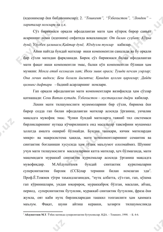 нинг дафтари - бадиий асарларнинг номлари. гап орқали ифодаланган матн компонентлари вазифасида ҳам сўзлар қатнашади: сени ватан кутади. ўзбекистон – мустақиллик диёри кабилар. лекин матн тилшунослиги муаммоларини бир сўзли, бирикма ёки бирор содда гап билан ифодаланган матнлар асосида ўрганиш, унчалик мақсадга мувофиқ эмас. чунки бундай матнларга таяниб тил системаси бирликларининг нутққа кўчирилишига оид масалалар тавсифини мукаммал ҳолатда амалга ошириб бўлмайди. бундан ташқари, кичик матнлардан микро- ва макросистема ҳақида, матн компонентларининг семантик ва синтактик боғланиши хусусида ҳам тўлиқ маълумот ололмаймиз. шунинг учун матн тилшунослиги масалаларини катта матнлар, ҳеч бўлмаганда, матн мақомидаги мураккаб синтактик қурилмалар асосида ўрганиш мақсадга мувофиқдир. м.абдупаттоев бундай синтактик қурилмаларни суперсинтактик бирлик (ссб)лар термини билан номлаган эди3. проф.ё.тожиев тўғри таъкидлаганидек, “нутқ албатта, сўз-гап, гап, қўшма гап кўринишлари, ундан юқорироқ, мураккаброқ бўлган, масалан, абзац, период, суперсинтактик бутунлик, мураккаб синтактик бутунлик, фраза ёки жумла, оят каби нутқ бирликларидан ташкил топганлиги ҳам ҳаммага маълум. фақат, шуни айтиш керакки, ҳозирги тилшуносликда суперсинтактик бутунлик …