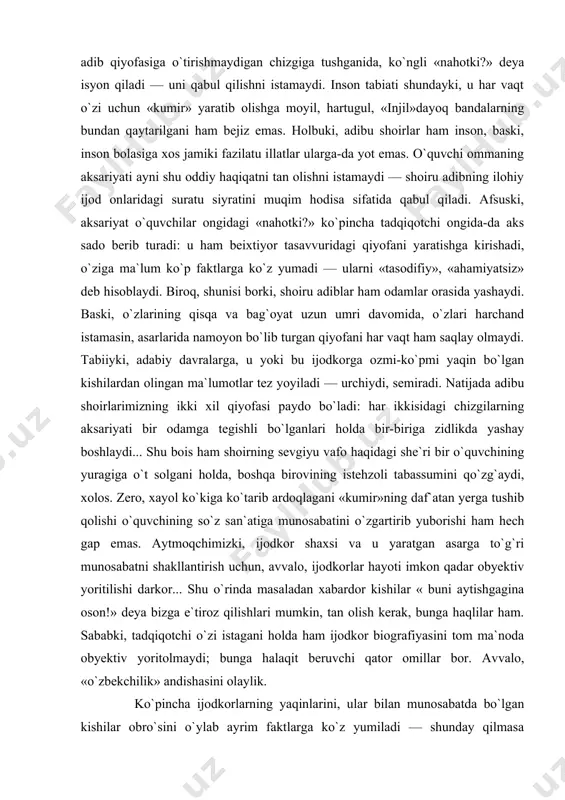 b tasavvur hosil qiladi: muallif obrazi bilan adib, lirik «men» bilan shoir orasiga tenglik alomati qo`yadi. bas, bunday o`quvchining ko`zi o`z tasavvuridagi shoiru adib qiyofasiga o`tirishmaydigan chizgiga tushganida, ko`ngli «nahotki?» deya isyon qiladi — uni qabul qilishni istamaydi. inson tabiati shundayki, u har vaqt o`zi uchun «kumir» yaratib olishga moyil, hartugul, «injil»dayoq bandalarning bundan qaytarilgani ham bejiz emas. holbuki, adibu shoirlar ham inson, baski, inson bolasiga xos jamiki fazilatu illatlar ularga-da yot emas. o`quvchi ommaning aksariyati ayni shu oddiy haqiqatni tan olishni istamaydi — shoiru adibning ilohiy ijod onlaridagi suratu siyratini muqim hodisa sifatida qabul qiladi. afsuski, aksariyat o`quvchilar ongidagi «nahotki?» ko`pincha tadqiqotchi ongida-da aks sado berib turadi: u ham beixtiyor tasavvuridagi qiyofani yaratishga kirishadi, o`ziga ma`lum ko`p faktlarga ko`z yumadi — ularni «tasodifiy», «ahamiyatsiz» deb hisoblaydi. biroq, shunisi borki, shoiru adiblar ham odamlar orasida yashaydi. baski, o`zlarining qisqa va bag`oyat uzun umri davomida, o`zlari harchand istamasin, asarlarida namoyon bo`lib …