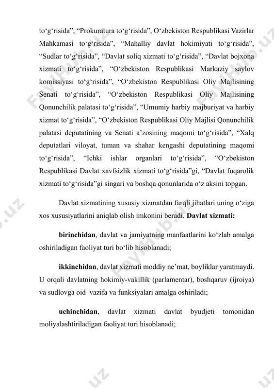 engashi deputatining maqomi to‘g‘risida”, “ichki ishlar organlari to‘g‘risida”, “o‘zbekiston respublikasi davlat xavfsizlik xizmati to‘g‘risida”gi, “davlat fuqarolik xizmati to‘g‘risida”gi singari va boshqa qonunlarida o‘z aksini topgan. davlat xizmatining xususiy xizmatdan farqli jihatlari uning o‘ziga xos xususiyatlarini aniqlab olish imkonini beradi. davlat xizmati: birinchidan, davlat va jamiyatning manfaatlarini ko‘zlab amalga oshiriladigan faoliyat turi bo‘lib hisoblanadi; ikkinchidan, davlat xizmati moddiy ne’mat, boyliklar yaratmaydi. u orqali davlatning hokimiy-vakillik (parlamentar), boshqaruv (ijroiya) va sudlovga oid vazifa va funksiyalari amalga oshiriladi; uchinchidan, davlat xizmati davlat byudjeti tomonidan moliyalashtiriladigan faoliyat turi hisoblanadi; to‘rtinchidan, davlat xizmati qonunlar bilan tartibga solingan, muayyan lavozim (shtat) birliklariga ega bo‘lgan yaxlit tizimni o‘zida ifodalovchi huquqiy institut hisoblanadi; beshinchidan, davlat xizmati professional faoliyat turi bo‘lib, muayyan bilim va malaka talablari asosida amalga oshiriladi; oltinchidan, davlat xizmati davlat xizmatchilari tomonidan amalga oshiriladi. davlat xizmatchilari o‘z navbatida muayyan vakolat, huquq va kompetensiyalarga ega bo‘ladilar; yettinchidan, davlat xizmati instituti tarmoqlararo xususiyatga ega bo‘ladi. ya’ni, davlat xizmati …