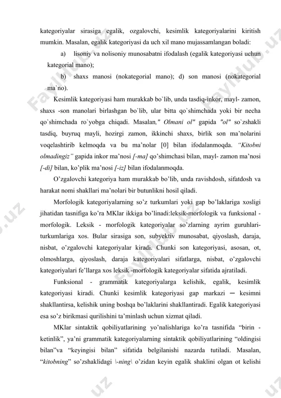 tlarining “oldingisi bilan”va “keyingisi bilan” sifatida belgilanishi nazarda tutiladi. masalan, “kitobning” so’zshaklidagi \-ning\ o’zidan keyin egalik shaklini olgan ot kelishi shartligini, “kitobi” so’zidagi \-i\ bu so’zshaklidan oldin qandaydir qaratqich aniqlovchi bo’lishi zarurligini ko’rsatadi. o’zbek tilida egalik, nisbat, kesimlik, qiyoslash, son kategoriyalari so’zshaklning “oldingisi bilan” aloqalarini ko’rsatsa, kelishik kategoriyasi so’zshaklning “keyingisi bilan” aloqasini ko’rsatadi. shaxsiy baho shakllari bu jihatdan mo’tadildir. umumiy o’rta ta’lim maktablarining 5-7 - sinflari uchun mo’ljallangan ona tili darsliklarida ham yuqorida sharhlangan grammatik kategoriya va ularning tasnifi o’rin olgan. o’quvchilarga kategoriya ko’rinishlarini berishdan oldin to’plam va tasnif tushunchalarining mohiyati sodda va lo’nda qilib izohlab berilgan. tasnif deganda biror predmetni, shaxsni, belgi, voqea, hodisani o’z ichki o’xshashliklari bilan bir to’plamga, guruhga kiritish yoki, aksincha, biror to’plamni uni tashkil etuvchi sinflarga, guruhlarga ajratish, farqlash tushuniladi. darhaqiqat, o’quvchi ona tilining morfologiya bo’limida so’z turkumlari va ularning lug’aviy shakllari, ma’noviy guruhlari, so’zshakllari va ularning turlarini o’rganar ekan, mavzuni puxta o’zlashtirishi uchun tasnif …