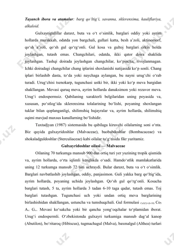 gul qo‘rg‘onli. kosacha barglari tutash, 5 ta, ayrim hollarda 3 tadan 6-10 taga qadar, tutash emas. toj barglari tutashgan. tugunchasi uch yoki undan ortiq meva barglarining birlashishidan shakllangan, ustuncha va tumshuqchali. gul formulasi ca3(3)+(6-10) co5 a∞ g∞. mevasi ko‘sakcha yoki bir qancha yong‘oqchalar to‘plamidan iborat. urug‘i endospermli. o‘zbekistonda gulxayri turkumiga mansub dag‘al kanop (abutilon), bo‘ritaroq (hibiscus), tugmachagul (malva), baxmalgul (althea) turlari keng tarqalgan. bulardan tashqari oilaning g‘o‘za (gossypium) turkumi o‘rta osiyo respublikalarida madaniy o‘simlik sifatida katta maydonlarda o‘stiriladi. g‘o‘za (gossypium) turkumining asosiy turlaridan 76 turi yer yuzining tropik, subtropik va o‘rta iqlimli mintaqalarida tarqalgan bo‘lib, aksariyat qismi, ko‘p yillik buta, lekin madaniylashtirilganligi bir yillik o‘simlik. jahonda ishlatiladigan tolaning 75% g‘o‘zadan olinadi. urug‘idan yog‘ olinadi, toj barglari esa bo‘yoq uchun ishlatiladi. bular orasida dorivor va manzarali turlari ham bor. g‘o‘za (20-rasm) jahonda 14 mln. gektar yerga ekilib, uning yarmi osiyo mamlakatlariga to‘g‘ri keladi. o‘rta osiyoda g‘o‘za ekiladigan yerlarning umumiy maydoni 4 …