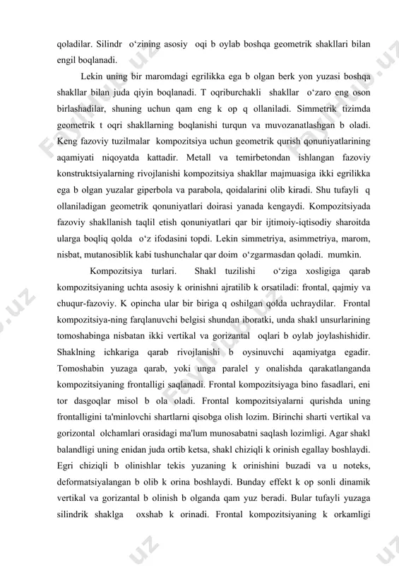 kub shakllarni o‘zaro boqlash osonday tuyuladi, lеkin bunda kublarning xossalarini y оqotuvchi yangi shakl vujudga kеladi yoki ular yaqinlashgach o‘zlarining kompozitsion mutaqilligini saqlab qoladilar. silindr o‘zining asosiy оqi b оylab boshqa gеomеtrik shakllari bilan еngil boqlanadi. lеkin uning bir maromdagi egrilikka ega b оlgan bеrk yon yuzasi boshqa shakllar bilan juda qiyin boqlanadi. t оqriburchakli shakllar o‘zaro eng oson birlashadilar, shuning uchun qam eng k оp q оllaniladi. simmеtrik tizimda gеomеtrik t оqri shakllarning boqlanishi turqun va muvozanatlashgan b оladi. kеng fazoviy tuzilmalar kompozitsiya uchun gеomеtrik qurish qonuniyatlarining aqamiyati niqoyatda kattadir. mеtall va tеmirbеtondan ishlangan fazoviy konstruktsiyalarning rivojlanishi kompozitsiya shakllar majmuasiga ikki egrilikka ega b оlgan yuzalar gipеrbola va parabola, qoidalarini olib kiradi. shu tufayli q оllaniladigan gеomеtrik qonuniyatlari doirasi yanada kеngaydi. kompozitsiyada fazoviy shakllanish taqlil etish qonuniyatlari qar bir ijtimoiy-iqtisodiy sharoitda ularga boqliq qolda o‘z ifodasini topdi. lеkin simmеtriya, asimmеtriya, marom, nisbat, mutanosiblik kabi tushunchalar qar doim o‘zgarmasdan qoladi. …