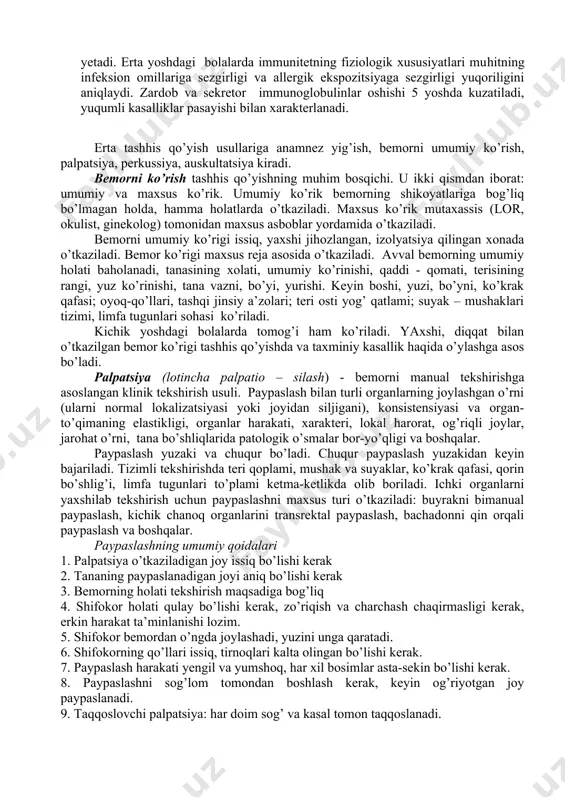 immunoglobulinlari (igg) utadi. bola onasidan keng spesifik antitela kompleksini oladi. hayotining birinchi oylarida immunoglobulin igg sinfi erishi va yo’qolishi davom etadi, transplatsentar o’tgan holatdagi igg yo’qoladi. bir vaqtning o’zida hamma sinf immunoglobulinlari o’sishi kuzatiladi. 4-6 oy davomida onadan o’tgan immunoglobulinlar to’liq yemiriladi va shaxsiy immunoglobulinlar sintezi boshlanadi. b-limfotsitlar igm ni sintezlaydi, ularni tengligi xuddi kattalar ko’rsatgichiga yetadi, shaxsiy igg sintezi sekin yuz beradi. bola tug’ilganda sekretor immunoglobulinlar bo’lmaydi, ularning izi hayotining birinchi haftasi oxirlarida topiladi, sekretor iga miqdori 10-12 yoshiga kelib maksimal darajaga yetadi. erta yoshdagi bolalarda immunitetning fiziologik xususiyatlari muhitning infeksion omillariga sezgirligi va allergik ekspozitsiyaga sezgirligi yuqoriligini aniqlaydi. zardob va sekretor immunoglobulinlar oshishi 5 yoshda kuzatiladi, yuqumli kasalliklar pasayishi bilan xarakterlanadi. erta tashhis qo’yish usullariga anamnez yig’ish, bemorni umumiy ko’rish, palpatsiya, perkussiya, auskultatsiya kiradi. bemorni ko’rish tashhis qo’yishning muhim bosqichi. u ikki qismdan iborat: umumiy va maxsus ko’rik. umumiy ko’rik bemorning shikoyatlariga bog’liq bo’lmagan holda, hamma holatlarda o’tkaziladi. …