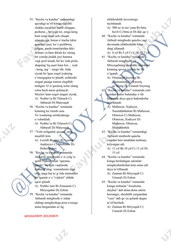 tida shapoloqdekkina sholipoyasi bor, u ham bo`lsa marxum qaynotasidan qolgan obraz kim edi. a) matyoqub b) umaraliboy c) xolmat d) zunnun 43. “kecha va kunduz” romanida xolmatning birinchi kasbi nima edi. a) kosib b) bo`zchi c) cho`pon d) ayronchi 44. “kecha va kunduz ” romanida mehnatdan o`zga narsani bilmaydigan yo`qsil bir yigit deya kim ta’riflanadi. a) matyoqub b) umaraliboy c) xolmat d) zunnun 45. “kecha va kunduz” romanida saltanatning otasi nima ish bilan shug`ullanardi. a) kosib b) bo`zchi c) cho`pon d) ayronchi 46. “kecha va kunduz” romanida tez-tez chiqib, mingboshining ro`zg`or ishlariga qarashib, ko`rpa va to`nlari bo`lsa qavib, paxtalarini savab beradigan o`rta yoshli persanaj kim edi. a) umrinisabibi b) savrinbibi c) xolambibi d) oyshabibi 47. “kecha va kunduz” romanidagi bahri kimning qizi edi. a) umrinisabibi b) savrinbibi c) xolambibi d) oyshabibi 48. “kecha va kunduz” romanida sultonxonning kelin bo`lib kelganiga qancha vaqt bo`lgandi. a) 1 yil b) 2 yil c) …