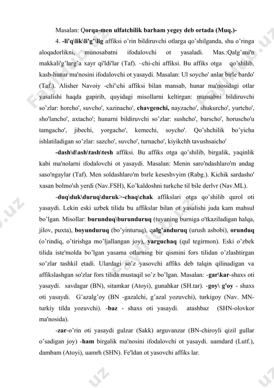 y (bn -gazalchi, g’azal yozuvchi), turkigoy (nav. mn-turkiy tilda yozuvchi). -baz - shaxs oti yasaydi. atashbaz (shn-olovkor ma'nosida). -zar-o’rin oti yasaydi gulzar (sakk) arguvanzar (bn-chiroyli qizil gullar o’sadigan joy) -ham birgalik ma'nosini ifodalovchi ot yasaydi. uamdard (lutf.), dambam (atoyi), uamrh (shn). fe'ldan ot yasovchi affiks lar. eski o’zbek tilida fe'ldan ot yasovchi affikslar ham anchagina sonni tashkil etadi. lekin bularning bir qismi kammahsul bo’lib, ayrim fe'llardangina ot yasaydi. -q\g’\k\g ( undoshdan keyin:-aq\ag’\ak\ag.) affiksi. bu affiks bilan yasalgan otlar quyidagi ma'nolarni ifodalaydi: 1. konkret predmetni bildiradi: masalan: tvshjdv natur yerdi (taf). bu yarag birle yetishti lashkar (shn). agzo' musurlus bitigni oqub. (nav, mnsh). 2. fe'l o'zagidan anglashilgan ish-harakatning jarayonini ko’rsatadi: masalan: yana tert puz %ul birle sato'g qi'lurlar yerdi (rabg.). ioh yedi mal-u qi'z alurga sorug (shn). 3.holatni bildiradi. masalan.: hech kishi tirik bolmado' yerse (rabg.). 4. belgi xususiyatini bildiradi. masalan : bu kvrku bu so'lo's birle sato'lgu qul yermvz, bir …