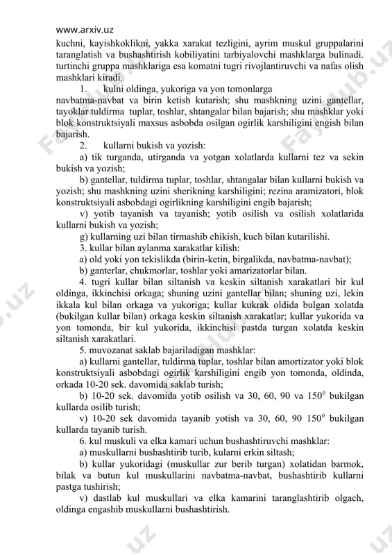 shuning uzini gantellar bilan; shuning uzi, lekin ikkala kul bilan orkaga va yukoriga; kullar kukrak oldida bulgan xolatda (bukilgan kullar bilan) orkaga keskin siltanish xarakatlar; kullar yukorida va yon tomonda, bir kul yukorida, ikkinchisi pastda turgan xolatda keskin siltanish xarakatlari. 5. muvozanat saklab bajariladigan mashklar: a) kullarni gantellar, tuldirma tuplar, toshlar bilan amortizator yoki blok konstruktsiyali asbobdagi ogirlik karshiligini engib yon tomonda, oldinda, orkada 10-20 sek. davomida saklab turish; b) 10-20 sek. davomida yotib osilish va 30, 60, 90 va 1500 bukilgan kullarda osilib turish; v) 10-20 sek davomida tayanib yotish va 30, 60, 90 1500 bukilgan kullarda tayanib turish. 6. kul muskuli va elka kamari uchun bushashtiruvchi mashklar: a) muskullarni bushashtirib turib, kularni erkin siltash; b) kullar yukoridagi (muskullar zur berib turgan) xolatidan barmok, bilak va butun kul muskullarini navbatma-navbat, bushashtirib kullarni pastga tushirish; v) dastlab kul muskullari va elka kamarini taranglashtirib olgach, oldinga engashib muskullarni bushashtirish. 1. bosh …
