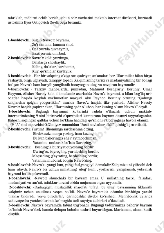 ayramimizdir. bugungi shodiyona kun bilan barchangizni yana bir bor tabriklab, tadbirni ochib berish uchun so’z navbatini maktab-internat direktori, hurmatli ustozimiz ilyos ortiqovich qo-dirovga beramiz. 1-boshlovchi: bugun navro’z bayrami, zo’r tantana, hamma shod. ona yurtda quvnaymiz, baxtiyormiz umrbod. 2-boshlovchi: navro’z keldi yurtimga, dalalarga shoshaylik. keling, do’stlar, barchamiz, kuy, qo’shiqlar kuylaylik. 3-boshlovchi: - har bir xalqning o’ziga xos qadriyat, an’analari bor. ular millat bilan birga yashaydi, birga ulg’ayadi, taraqqiy topadi. xalqimizning tarixi va madaniyatining bir bo’lagi bo’lgan navro’z ham har yili yangilanib borayotgan ulug’ va navqiron bayramdir. 4-boshlovchi: - tarixiy manbalarda, jumladan, mahmud koshg’ariy, beruniy, umar hayyom, alisher navoiy kabi allomalamiz asarlarida navro’z bayrami, u bilan bog’liq urf-odatlar haqida ko’plab ma’lumotlar mavjud. abu rayhon beruniy o’zining “qadimgi xalqlardan qolgan yodgorliklar” asarida navro’z haqida fikr yuritadi. alisher navoiy navro’z haqida gapirar ekan, “har tuning qadr o’lubon, har kuning o’lsun navro’z” deydi. 1-boshlovchi: bugungi bayramni ko’tarinki ruhda o’tkazish uchun maktab-internatimizning 9-sinf bitiruvchi o’quvchilari kamtarona …