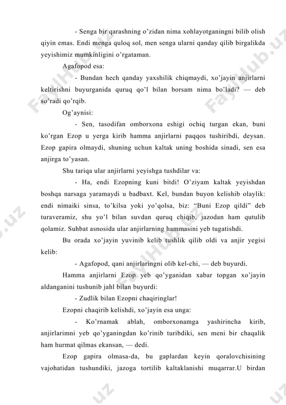 ezop u yerga kirib hamma anjirlarni paqqos tushiribdi, deysan. ezop gapira olmaydi, shuning uchun kaltak uning boshida sinadi, sen esa anjirga to’yasan. shu tariqa ular anjirlarni yeyishga tushdilar va: - ha, endi ezopning kuni bitdi! o’ziyam kaltak yeyishdan boshqa narsaga yaramaydi u badbaxt. kel, bundan buyon kelishib olaylik: endi nimaiki sinsa, to’kilsa yoki yo’qolsa, biz: “buni ezop qildi” deb turaveramiz, shu yo’l bilan suvdan quruq chiqib, jazodan ham qutulib qolamiz. suhbat asnosida ular anjirlarning hammasini yeb tugatishdi. bu orada xo’jayin yuvinib kelib tushlik qilib oldi va anjir yegisi kelib: - agafopod, qani anjirlaringni olib kel-chi, — deb buyurdi. hamma anjirlarni ezop yeb qo’yganidan xabar topgan xo’jayin aldanganini tushunib jahl bilan buyurdi: - zudlik bilan ezopni chaqiringlar! ezopni chaqirib kelishdi, xo’jayin esa unga: - ko’rnamak ablah, omborxonamga yashirincha kirib, anjirlarimni yeb qo’yganingdan ko’rinib turibdiki, sen meni bir chaqalik ham hurmat qilmas ekansan, — dedi. ezop gapira olmasa-da, bu gaplardan keyin qoralovchisining …