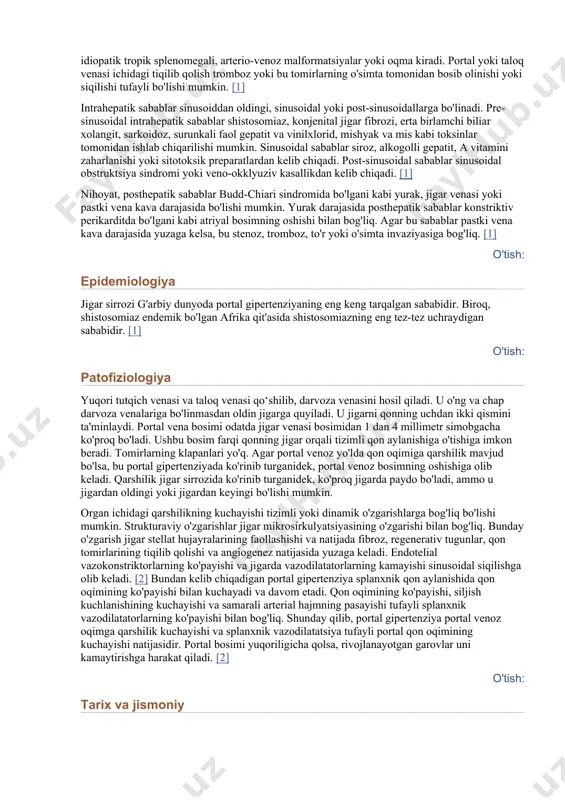 arshilik ko'pincha jigarda paydo bo'ladi. shuningdek, u jigardan tashqarida bo'lishi mumkin, masalan, darvoza venasi trombozida prehepatik yoki konstriktiv perikardit yoki budd-chiari sindromida posthepatik. portal qon oqimiga qarshilik darajasini aniqlash portal gipertenziya sababini aniqlash imkonini beradi. bu holat sirozli bemorlarda kasalxonaga yotqizish, varikoz qon ketishi, jigar transplantatsiyasi va o'limning eng tez-tez uchraydigan sababidir. gilbert va karno 1902 yilda "portal gipertenziya" atamasini kiritdilar. o'tish: etiologiya portal gipertenziyaning ko'plab sabablari mavjud. etiologiyaga ko'ra jigardan oldingi, intrahepatik yoki posthepatik sabablarga ko'ra tasniflanishi mumkin. jigardan oldingi etiologiyaning umumiy sabablari qon oqimining ko'payishi yoki portal vena yoki taloq venasi ichidagi obstruktsiya bilan bog'liq. qon oqimining ko'payishi holatlariga idiopatik tropik splenomegali, arterio-venoz malformatsiyalar yoki oqma kiradi. portal yoki taloq venasi ichidagi tiqilib qolish tromboz yoki bu tomirlarning o'simta tomonidan bosib olinishi yoki siqilishi tufayli bo'lishi mumkin. [1] intrahepatik sabablar sinusoiddan oldingi, sinusoidal yoki post-sinusoidallarga bo'linadi. pre-sinusoidal intrahepatik sabablar shistosomiaz, konjenital jigar fibrozi, erta birlamchi biliar xolangit, sarkoidoz, …