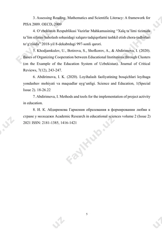 stuvor yo‘nalishi bo‘yicha harakatlar strategiyasi. o‘zbekiston prezidentining 2017 yil 7 fevraldagi pf-4947 sonli farmoni. 3. assessing reading, mathematics and scientific literacy: a framework for pisa 2009. oecd, 2009 4. o‘zbekiston respublikasi vazirlar mahkamasining “xalq ta’limi tizimida ta’lim sifatini baholash sohasidagi xalqaro tadqiqotlarni tashkil etish chora-tadbirlari to‘g‘risida” 2018-yil 8-dekabrdagi 997-sonli qarori. 5. khodjamkulov, u., botirova, s., shofkorov, a., & abdirimova, i. (2020). bases of organizing cooperation between educational institutions through clusters (on the example of the education system of uzbekistan). journal of critical reviews, 7(12), 243-247. 6. abdirimova, i. k. (2020). loyihalash faoliyatining bosqichlari loyihaga yondashuv mohiyati va maqsadlar uyg‘unligi. science and education, 1(special issue 2). 18-26.22 7. abdirimova, i. methods and tools for the implementation of project activity in education. 8. и. к. абдиримова гармония образования в формировании любви к стране у молодежи academic research in educational sciences volume 2 (issue 2) 2021 issn: 2181-1385, 1416-1421 2