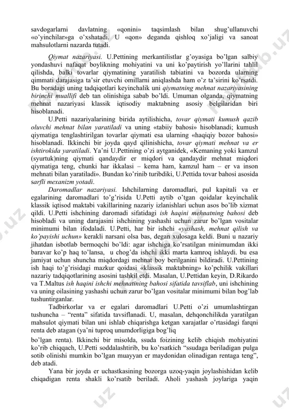 an farqli ravishda, u.petti fikri bo’yicha, nafaqat qimmatli metall va toshlar hamda pul boylik hisoblanadi, balki mamlakatning eri, uylar, kemalar, tovarlar va xatto uy jihozlari ham boylikni tashkil etadi. bu masala bo’yicha o’z fikrini rivojlantirib, bizning davrda keng tarqalgan «mehnat – boylikning otasi, er esa uning onasi» degan iborani ishlatdi. mamlakat boyligini ko’paytirish uchun u.petti qamoq jazosi o’rniga pul jarimasini joriy etish zarurligini, pul to’lashga «qurbi etmagan o’g’rilarni» esa «qullikka» mahkum etishni, ishlashga majbur qilishni tavsiya etadi. bu merkantilistlarga qarama-qarshi tarzda, boylik, eng avvalo, mehnat bilan yaratilishini bildiradi, ya’ni xo’jalik hayotidagi pulning «asosiy» vazifasini inkor etadi. u.petti bu fikrni rivojlantirib, chetga pul chiqarishni taqiqlash bema’ni narsa ekanligini ko’rsatib o’tadi. davlatning bunday xatti- harakati, uning fikri bo’yicha, mamlakatga chetdan tovar keltirishni man etish bilan bir narsadir. u.petti bu fikrlari bilan o’zini pulning miqdoriy nazariyasi tarafdori ekanligini ko’rsatdi va muomala uchun zarur bo’lgan pul miqdori to’g’risidagi qonuniyatni tushunganligini namoyish etdi. ammo uning …