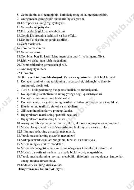 teoglikanlar. 1. hujayralararo matriksning spetsifik oqsillari. 1. hujayralararo matriksning tuzilishi. 1. asosiy miofibrilyar oqsillar: miozin, aktin, aktomiozin, tropomiozin, troponin. 1. mushaklar qisqarishi va bo‘shashishining biokimyoviy mexanizmlari. 1. silliq mushaklarning qisqarish mexanizmi. 1. yurak mushaklarning qisqarish mexanizmi 1. sarkoplazmatik oqsillar: mioglobin, tuzilishi va funktsiyasi. 1. mushakning ekstraktiv moddalari. 1. mushakda energetik almashinuvning o‘ziga xos tomonlari; kreatinfosfat. 1. mushak distrofiyasi va denervatsiyada biokimyoviy o‘zgarishlar. 1. yurak mushaklarining normal metabolik, fiziologik va regulyator jarayonlari, undagi modda almashinuvi, 1. endoteliy va uning xususiyatlari. oshqozon-ichak tizimi biokimyosi. 1. so‘lak, me'da-ichak trakti, me'da osti bezi va jigarning sekretor mahsulotlari va ulardagi metabolik va boshqaruv jarayonlari. 1. jigar, o‘t pufagi va o‘t yo‘llarining sintetik va metabolik funktsiyalari. 1. jigarning uglevod, yog‘ va aminokislotalar almashinuvidagi roli. 1. jigarda qon plazmasi oqsillarining sintezi. 1. bilirubinning zararsizlanishi. 1. “bevosita” va “bilvosita” bilirubin. 1. sariqliklar va ularni laborator tashhisi. 1. jigar sindromlari: sitoliz, holestaz, mezenximal yallig‘lanish sindromi, jigar yetishmovchiligi sindromi. 1. …