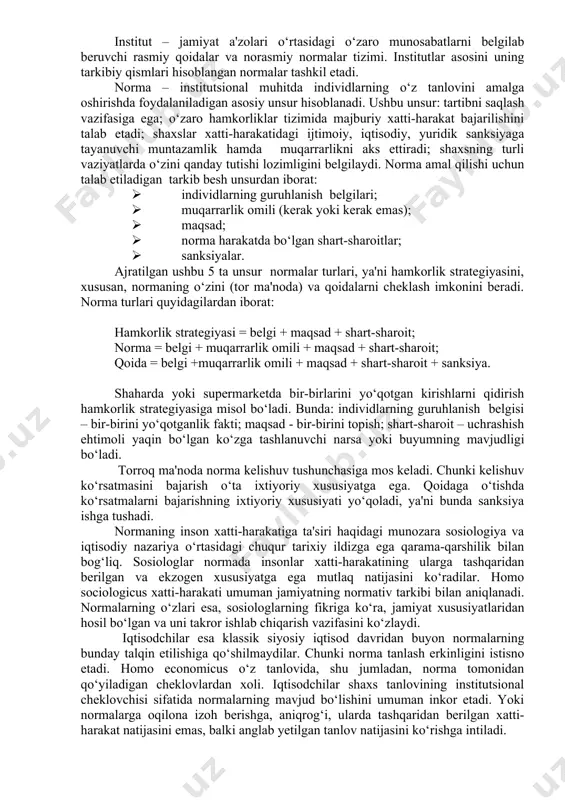 bo‘lmaydi. bu inson ongi bilan yaratilgan o‘ziga xos konstruksiyalar, ko‘zga ko‘rinmaydigan mexanizmlardir. institutlar insonlarning muayyan jamoasiga xos bo‘lgan tafakkur tarzini aks ettiradi. institutlarning yana bir ta'rifi b.z.milner tomonidan d.nort [46] yozgan so‘z boshida keltirilgan: “institutlar – insonlar tomonidan ishlab chiqilgan cheklovlar hamda ularning o‘zaro hamkorligini tarkiblashtiruvchi majburlash omillari. bularning barchasi birgalikda jamiyat va iqtisodiyotning undovchi tarkibini hosil qiladi”. yuqorida keltirilgan ta'riflar institutlarning asosiy xususiyatlarini qamrab olgan holda, ularning asosiy vazifalarini hamda rivojlanish qonunlarini aks ettiradi hamda jamiyatni rivojlantirish uchun institutlarning muhimligini ta'kidlaydi. yuqorida ko‘rsatilgan barcha holatlarni umumlashtirgan holda, institutsionalizmning hozirgi zamon talqinlariga asosan institutlarni quyidagicha ta'riflash mumkin: institut – jamiyat a'zolari o‘rtasidagi o‘zaro munosabatlarni belgilab beruvchi rasmiy qoidalar va norasmiy normalar tizimi. institutlar asosini uning tarkibiy qismlari hisoblangan normalar tashkil etadi. norma – institutsional muhitda individlarning o‘z tanlovini amalga oshirishda foydalaniladigan asosiy unsur hisoblanadi. ushbu unsur: tartibni saqlash vazifasiga ega; o‘zaro hamkorliklar tizimida majburiy xatti-harakat bajarilishini talab etadi; shaxslar xatti-harakatidagi …