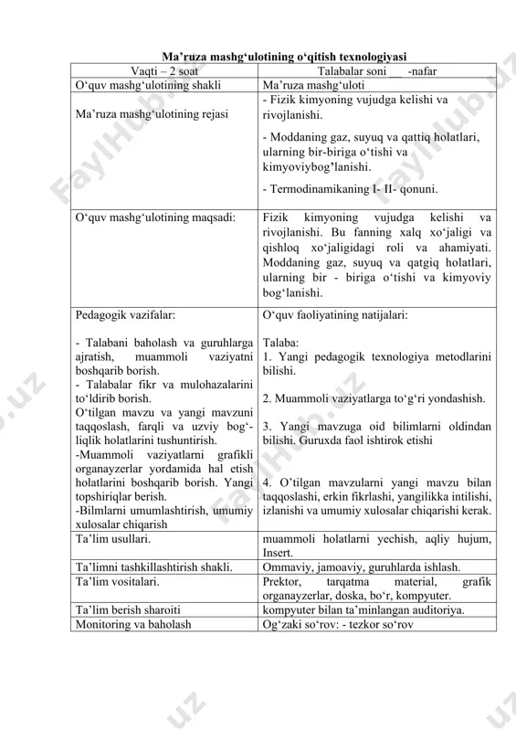 k.ru 2.www.chemistry.su 3.www.ziyonet.uz 4.www. /biochemistry/ 5.www. yahyoo. com; /science/ biochemistry/ ma’ruza mashg‘ulotining o‘qitish texnologiyasi vaqti – 2 soat talabalar soni __ -nafar o‘quv mashg‘ulotining shakli ma’ruza mashg‘uloti ma’ruza mashg‘ulotining rejasi - fizik kimyoning vujudga kelishi va rivojlanishi. - moddaning gaz, suyuq va qattiq holatlari, ularning bir-biriga o‘tishi va kimyoviybog’lanishi. - termodinamikaning i- ii- qonuni. o‘quv mashg‘ulotining maqsadi: fizik kimyoning vujudga kelishi va rivojlanishi. bu fanning xalq xo‘jaligi va qishloq xo‘jaligidagi roli va ahamiyati. moddaning gaz, suyuq va qatgiq holatlari, ularning bir - biriga o‘tishi va kimyoviy bog‘lanishi. pedagogik vazifalar: - talabani baholash va guruhlarga ajratish, muammoli vaziyatni boshqarib borish. - talabalar fikr va mulohazalarini to‘ldirib borish. o‘tilgan mavzu va yangi mavzuni taqqoslash, farqli va uzviy bog‘-liqlik holatlarini tushuntirish. -muammoli vaziyatlarni grafikli organayzerlar yordamida hal etish holatlarini boshqarib borish. yangi topshiriqlar berish. -bilmlarni umumlashtirish, umumiy xulosalar chiqarish o‘quv faoliyatining natijalari: talaba: 1. yаngi pedagogik texnologiya metodlarini bilishi. 2. muammoli vaziyatlarga to‘g‘ri …
