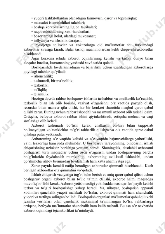 alarning ilg’or tajribalari; • raqobatdoshlarning xatti-harakatlari; • bozorlardagi holat, ulardagi muvozanat; • inflyasiya va ishsizlik darajasi; • byudjetga to’lovlar va xokazolarga oid ma’lumotlar shu turkumdagi axborotlar sirasiga kiradi. bular tashqi muammolardan kelib chiquvchi axborotlar hisoblanadi. agar korxona ichida axborot oqimlarining kelishi va tashqi dunyo bilan aloqalar buzilsa, korxonaning yashashi xavf ostida qoladi. boshqarishda foydalaniladigan va bajarilishi uchun uzatiladigan axborotlarga quyidagi talablar qo’yiladi: - ishonchlilik; - tushunarli, bir ma’nolilik; - tezkorlik; - to’liqlik; - tejamlilik. hozirga davrda rahbar boshqaruv ishlarida tashabbus va omilkorlik ko’rsatishi, tezkorlik bilan ish olib borishi, vaziyat o’zgarishni o’z vaqtida payqab olish, resurslar bilan manevr qila olishi, har bir konkret sharoitda maqbul qaror qabul qilishi zarur. buning uchun rahbar ishonchli va mazmunli axborot olib turishi lozim. ortiqcha, befoyda axborot rahbar ishini qiyinlashtiradi, ortiqcha mehnat va vaqt sarflashga olib keladi. axborot tushunarli bo’lishi kerak, chalkash, bir-biri bilan taqqoslab bo’lmaydigan ko’rsatkichlar to’g’ri rahbarlik qilishga va o’z vaqtida qaror qabul qilishga …