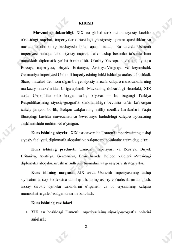 y-geografik shakllanishiga bevosita ta’sir ko‘rsatgan tarixiy jarayon bo‘lib, bolqon xalqlarining milliy ozodlik harakatlari, yaqin sharqdagi kuchlar muvozanati va yevroosiyo hududidagi xalqaro siyosatning shakllanishida muhim rol o‘ynagan. kurs ishining obyekti. xix asr davomida usmonli imperiyasining tashqi siyosiy faoliyati, diplomatik aloqalari va xalqaro munosabatlar tizimidagi o‘rni. kurs ishining predmeti. usmonli imperiyasi va rossiya, buyuk britaniya, avstriya, germaniya, eron hamda bolqon xalqlari o‘rtasidagi diplomatik aloqalar, urushlar, sulh shartnomalari va geosiyosiy strategiyalar. kurs ishining maqsadi. xix asrda usmonli imperiyasining tashqi siyosatini tarixiy kontekstda tahlil qilish, uning asosiy yo‘nalishlarini aniqlash, asosiy siyosiy qarorlar sabablarini o‘rganish va bu siyosatning xalqaro munosabatlarga ko‘rsatgan ta’sirini baholash. kurs ishining vazifalari 1. xix asr boshidagi usmonli imperiyasining siyosiy-geografik holatini aniqlash; 2. usmonli-rossiya, usmonli-buyuk britaniya, usmonli-germaniya munosabatlarini tahlil qilish; 3. qrim urushi (1853–1856), usmonli-rossiya urushi (1877–1878) va boshqa muhim harbiy-siyosiy voqealarni o‘rganish; 4. berlin kongressining siyosiy oqibatlarini ko‘rsatish; 5. usmonli tashqi siyosatining inqiroz omillarini tarixiy faktlar asosida asoslash. kurs ishining metodologiyasi. …
