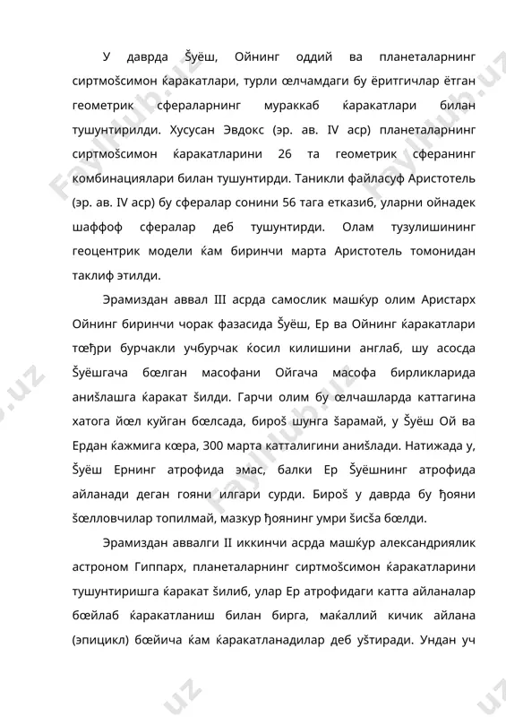 . натижада у, šуёш ернинг атрофида эмас, балки ер šуёшнинг атрофида айланади деган гояни илгари сурди. бироš у даврда бу ђояни šœлловчилар топилмай, мазкур ђоянинг умри šисšа бœлди. эрамиздан аввалги ii иккинчи асрда машќур александриялик астроном гиппарх, планеталарнинг сиртмоšсимон ќаракатларини тушунтиришга ќаракат šилиб, улар ер атрофидаги катта айланалар бœйлаб ќаракатланиш билан бирга, маќаллий кичик айлана (эпицикл) бœйича ќам ќаракатланадилар деб уšтиради. ундан уч ярим аср кейин утган унинг юртдоши – александриялик к. птолемей олам тузилишининг геоцентрик моделини яратишда гиппархнинг эпицикллар назариясини асос šилиб олди. птолемейнинг олам тузилиши тœђрисидаги геоцентрик модели, унинг “мегале синтаксис” (буюк тузилиш) асарида тœла баён šилинди. птолемей ишлаб чиššан бу модел жуда мураккаб бœлиб, унинг соддалаштирилган кœриниши –расмда келтирилган. юлдузлар фонида šуёш, ой ва планеталарнинг кузатиладиган ќаракат тезликларига кœра, птолемей, ер атрофида уларни šуйидаги тартибда жойлаштиради: ой, меркурий, венера, šуёш, марс, юпитер, сатурн ва ниќоят сœнгги сферада кузгалмас юлдузлар осмони. птолемей таклиф этган моделда юлдузларнинг чиšиш ва …
