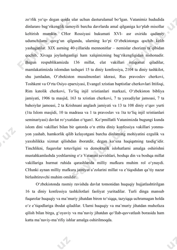 si tarixida alohida mavqega ega. «bu muborak zaminda bizning ajdodlarimiz boshqa din vakillariga doimo hurmat bilan qaragani, mana shu yurt ozodligi yo‘lida ular bilan birga kurash olib borgani, elkadosh bo‘lib mehnat qilganini hech kim inkor eta olmaydi.1 shuni alohida ta’kidlash zarurki, islom diniga e’tiqod mustahkamlangan sharoitlarda ham taraqqiyparvar ulamolar, siyosatchilar, davlat arboblari diniy omillar asos bo‘lib janjallar chiqishiga yo‘l qo‘ymaganlar. qur’oni karimning «baqara» surasining 256-oyatidagi «dinda zo‘rlik yo‘q» degan qoida ular uchun dasturulamal bo‘lgan. vatanimiz hududida dinlararo bag‘rikenglik tamoyili barcha davrlarda amal qilganiga ko‘plab misollar keltirish mumkin. chor rossiyasi hukumati xvi- asr oxirida qadimiy udumchilarni quvg‘un qilganda, ularning ko‘pi o‘zbekistonga qochib kelib yashaganlar. xix asrning 40-yillarida mennonitlar – nemislar chorizm ta’qibidan qochib, xivaga joylashganligi ham xalqimizning bag‘rikengligidan nishonadir. bugun respublikamizda 136 millat, elat vakillari istiqomat qiladilar, mamlakatimizda islomdan tashqari 15 ta diniy konfessiya, 2104 ta diniy tashkilot, shu jumladan, o‘zbekiston musulmonlari idorasi, rus pravoslov cherkovi, toshkent va o‘rta osiyo eparxiyasi, …