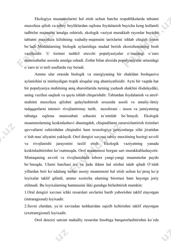 ammoni hal etish uchun ko`proq ko`p loyixalar taklif qilindi, ammo xozircha ularning birortasi ham hayotga joriy etilmadi. bu loyixalarning hammasini ikki guruhga birlashtirish mumkin: 1.oral dengizi xavzasi ichki resurslari suvlarini burib yuborishni taklif etayotgan (intraragional) loyixadir. 2.suvni chetdan, ya`ni xavzadan tashkaridan oqizib keltirishni taklif etayotgan (exetraregional) loyixadir. orol denzizi satxini mahalliy resurslar hisobiga barqarorlashtirishni ko`zda tutuvchi loyixalar quyidagi manbalar suvini dengizga oqizishni taklif qiladi: 1. kollektor - drenaj tizimlari suvlarini. 2. sariqamish. dengizko`l. sultontog`, makanqun, arnasoy. aydar va sudochil tashlanma ko`llarini suvlarini. 3 gidromelioratsiya tizimlari samaradorligini oshirish, sug`orish texnologiyasini yaxshilash, suv resurslarini xududiy qayta taksimlash va bashqa tadbirlar xisobiga istiqbolda tejab qolinadigan suvlarni. orol dengizi xavfzasida hayotni saqlab qolish buyicha ikki bosqichli tadbirlar taklif etildi. birinchi boskich ekologik muvozanatni tiklash, ya`ni yiliga 30 km3 hajmda suv oqizish orqali orol darajasini 38 metr belgida barqarorlashtirish. bu muljao quyidagilar hisobiga amalga oshiriladi: · daryo deltlari atrofida suvi boshqa yoqqa oqib chiqmaydigan dambalar …
