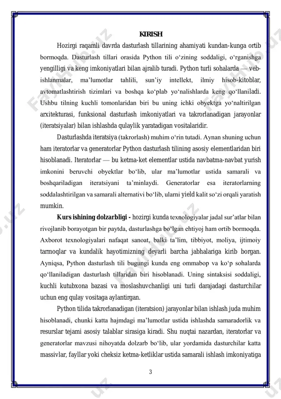 ri iterator va generatorlar kabi murakkab tushunchalarni ham oddiy va tushunarli tarzda kodlashga imkon beradi. kurs ishining predmeti — python dasturlash tilida iteratorlar va generatorlardan foydalanish, ularning ishlash prinsiplari va amaliy qo‘llanilishi hisoblanadi. iteratorlar va generatorlar yordamida ma’lumotlar ustida takrorlanuvchi operatsiyalarni qanday samarali amalga oshirish mumkinligi kurs ishining asosiy yo‘nalishi sifatida ko‘rib chiqiladi. kurs ishining maqsadi — python dasturlash tilida iteratorlar va generatorlar tushunchasini o‘rganish, ularning farqlari, o‘ziga xosliklari hamda real loyihalarda qo‘llanilishini tahlil qilishdan iborat. kurs ishining vazifalari: 1. iterator va generator tushunchalarini nazariy jihatdan o‘rganish; 2. python dasturlash tilida iteratorlar bilan ishlashda __iter__() va __next__() metodlarining o‘rnini tahlil qilish; 3. generator funksiyalar va yield operatorining imkoniyatlarini amaliy misollar orqali ko‘rsatish; 4. iteratorlar va generatorlar o‘rtasidagi farqlarni aniqlash hamda ularning afzallik va kamchiliklarini solishtirish; 5. python tilidagi iteratsion jarayonlarning dastur samaradorligiga ta’sirini tahlil qilish; 6. mavzu bo‘yicha amaliy kod misollari yordamida bilimlarni mustahkamlash. kurs ishining tuzilishi - ushbu kurs …