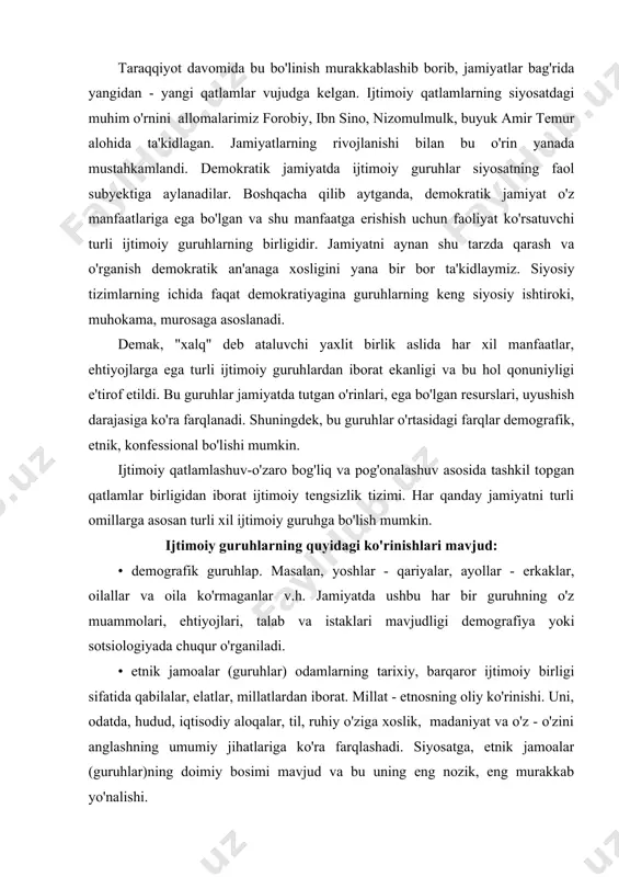 igi demografiya yoki sotsiologiyada chuqur o'rganiladi. • etnik jamoalar (guruhlar) odamlarning tarixiy, barqaror ijtimoiy birligi sifatida qabilalar, elatlar, millatlardan iborat. millat - etnosning oliy ko'rinishi. uni, odatda, hudud, iqtisodiy aloqalar, til, ruhiy o'ziga xoslik, madaniyat va o'z - o'zini anglashning umumiy jihatlariga ko'ra farqlashadi. siyosatga, etnik jamoalar (guruhlar)ning doimiy bosimi mavjud va bu uning eng nozik, eng murakkab yo'nalishi. negaki, etnik masalalarni to'la ko'lamda faqat davlat miqyosidagina hal qilish mumkin. shuning uchun, har bir millat hokimiyatga o'z ta'sirining doimiy va barqarorligidan manfaatdor. • e'tiqod asosida birlashuvchi ijtimoiy - guruhlar. bularga dindorlar va ateistlar, turli e'tiqod tarafdorlari kiradi. • sinflar. daromadi, bilimi, malakasi, nufuzi, hokimiyatga ta'sir darajasi bilan ajralib turuvchi guruhlar. shunday qilib, mohiyatiga ko'ra siyosiy boshqaruv mexanizmi - turli - jamoalar (guruhlar) o'zaro munosabatining birligidan iborat. jamiyatda mavjud har qanday manfaat hokimiyat tomonidan tenglik asosida qabul qilinmaydi. u yoki bu ijtimoiy manfaatni siyosatda hisobga olinishi uchun u "eshitilishi", "ko'zga ko'rinarli" …