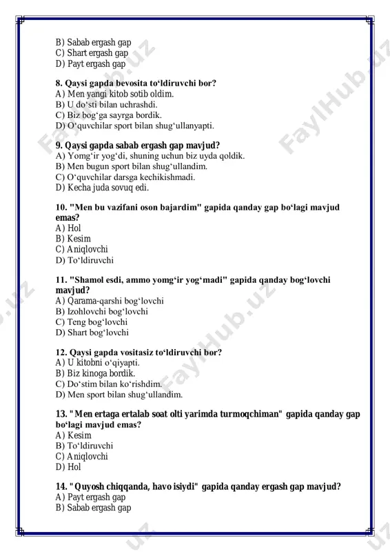 da vositasiz to‘ldiruvchi bor? a) u kitobni o‘qiyapti. b) biz kinoga bordik. c) do‘stim bilan ko‘rishdim. d) men sport bilan shug‘ullandim. 13. "men ertaga ertalab soat olti yarimda turmoqchiman" gapida qanday gap bo‘lagi mavjud emas? a) kesim b) to‘ldiruvchi c) aniqlovchi d) hol 14. "quyosh chiqqanda, havo isiydi" gapida qanday ergash gap mavjud? a) payt ergash gap b) sabab ergash gap c) shart ergash gap d) maqsad ergash gap 15. "men ushbu masalani hal qilishga majburman" gapida qanday so‘z turi mavjud? a) modal so‘z b) fe’l c) ravish d) olmosh 16. "yosh bolalar o‘yin maydonchasida o‘ynayapti" gapida qanday aniqlovchi mavjud? a) belgisiz aniqlovchi b) sifat aniqlovchi c) olmosh aniqlovchi d) son aniqlovchi 17. "maktabga borish juda muhim" gapida qanday gap bo‘lagi mavjud? a) kesim b) to‘ldiruvchi c) hol d) aniqlovchi 18. "shamol kuchli esdi, shuning uchun daraxtlar egildi" gapida qanday bog‘lovchi mavjud? a) sabab bog‘lovchi b) teng bog‘lovchi c) izohlovchi …