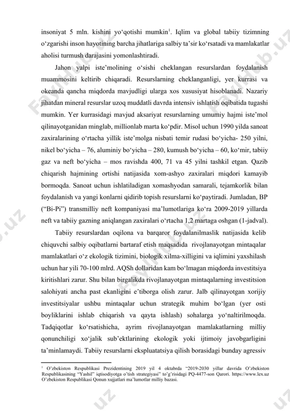 sohaning joriy holati o‘zgartirilmasa 2050 yilda 2030 yilga nisbatan insoniyat 5 mln. kishini yo‘qotishi mumkin[footnoteref:1]. iqlim va global tabiiy tizimning o‘zgarishi inson hayotining barcha jihatlariga salbiy ta’sir ko‘rsatadi va mamlakatlar aholisi turmush darajasini yomonlashtiradi. [1: o’zbekiston respublikasi prezidentining 2019 yil 4 oktabrda “2019-2030 yillar davrida o’zbekiston respublikasining “yashil” iqtisodiyotga o’tish strategiyasi” to’g’risidagi pq-4477-son qarori. https://www.lex.uz o’zbekiston respublikasi qonun xujjatlari ma’lumotlar milliy bazasi.] jahon yalpi iste’molining o‘sishi cheklangan resurslardan foydalanish muammosini keltirib chiqaradi. resurslarning cheklanganligi, yer kurrasi va okeanda qancha miqdorda mavjudligi ularga xos xususiyat hisoblanadi. nazariy jihatdan mineral resurslar uzoq muddatli davrda intensiv ishlatish oqibatida tugashi mumkin. yer kurrasidagi mavjud aksariyat resurslarning umumiy hajmi iste’mol qilinayotganidan minglab, millionlab marta ko‘pdir. misol uchun 1990 yilda sanoat zaxiralarining o‘rtacha yillik iste’molga nisbati temir rudasi bo‘yicha- 250 yilni, nikel bo‘yicha – 76, aluminiy bo‘yicha – 280, kumush bo‘yicha – 60, ko‘mir, tabiiy gaz va neft bo‘yicha – mos ravishda 400, 71 va 45 …