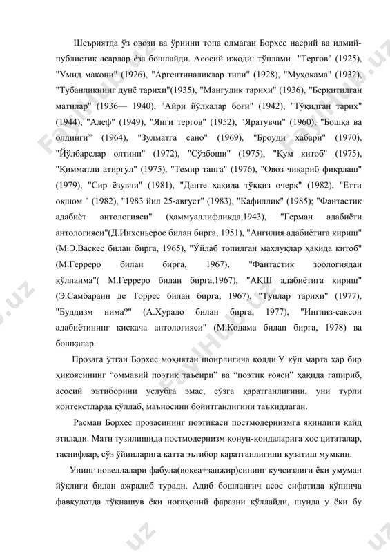 дунё тарихи"(1935), "мангулик тарихи" (1936), "беркитилган матнлар" (1936— 1940), "айри йўлкалар боғи" (1942), "тўқилган тарих" (1944), "алеф" (1949), "янги тергов" (1952), "яратувчи" (1960), "бошқа ва олдинги” (1964), "зулматга сано" (1969), "броуди хабари" (1970), "йўлбарслар олтини" (1972), "сўзбоши" (1975), "қум китоб" (1975), "қимматли атиргул" (1975), "темир танга" (1976), "овоз чиқариб фикрлаш" (1979), "сир ёзувчи" (1981), "данте ҳақида тўққиз очерк" (1982), "етти оқшом " (1982), "1983 йил 25-август" (1983), "кафиллик" (1985); "фантастик адабиёт антологияси" (ҳаммуаллифликда,1943), "герман адабиёти антологияси"(д.инхеньерос билан бирга, 1951), "ангилия адабиётига кириш" (м.э.васкес билан бирга, 1965), "ўйлаб топилган махлуқлар ҳақида китоб" (м.герреро билан бирга, 1967), "фантастик зоологиядан қўлланма"( м.герреро билан бирга,1967), "ақш адабиётига кириш" (э.самбараин де торрес билан бирга, 1967), "тунлар тарихи" (1977), "буддизм нима?" (а.хурадо билан бирга, 1977), "инглиз-саксон адабиётининг қисқача антологияси" (м.кодама билан бирга, 1978) ва бошқалар. прозага ўтган борхес моҳиятан шоирлигича қолди.у кўп марта ҳар бир ҳикоясининг “оммавий поэтик таъсири” ва “поэтик ғояси” ҳақида гапириб, асосий эътиборини …