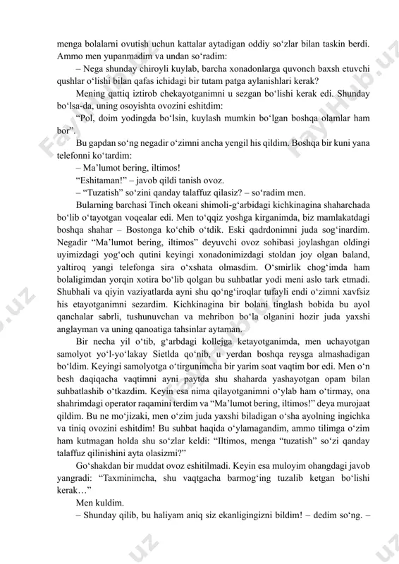 b, hamma narsa haqida soʻraydigan boʻldim. bir safar undan geografiya fanidan yordam berishini soʻradim va u filadelfiya qayerda joylashganini aytib berdi. yana bir safar matematikadan uy ishini bajarishimga yordamlashdi. bir kun oldin xiyobondan topib olgan olasichqonim meva va yongʻoq yeyishi mumkinligini ham u aytdi. jajji kanareykamiz piti oʻlib qolganida, “maʼlumot bering, iltimos”ga telefon qilib, bu qushimiz haqidagi gʻamgin hikoyamni soʻzlab berdim. u hikoyamni eshitgach, menga bolalarni ovutish uchun kattalar aytadigan oddiy soʻzlar bilan taskin berdi. ammo men yupanmadim va undan soʻradim: – nega shunday chiroyli kuylab, barcha xonadonlarga quvonch baxsh etuvchi qushlar oʻlishi bilan qafas ichidagi bir tutam patga aylanishlari kerak? mening qattiq iztirob chekayotganimni u sezgan boʻlishi kerak edi. shunday boʻlsa-da, uning osoyishta ovozini eshitdim: “pol, doim yodingda boʻlsin, kuylash mumkin boʻlgan boshqa olamlar ham bor”. bu gapdan soʻng negadir oʻzimni ancha yengil his qildim. boshqa bir kuni yana telefonni koʻtardim: – maʼlumot bering, iltimos! “eshitaman!” – javob qildi …