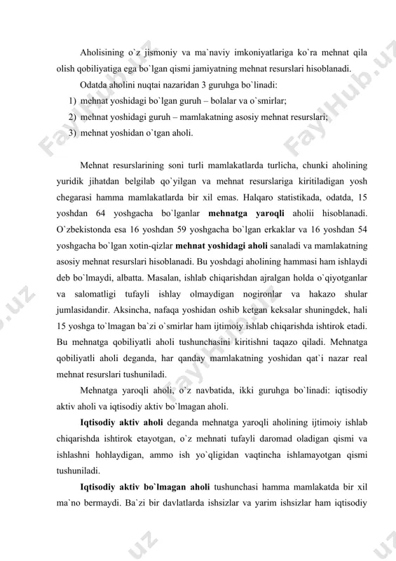 i. iqtisodiy aktiv aholi deganda mehnatga yaroqli aholining ijtimoiy ishlab chiqarishda ishtirok etayotgan, o`z mehnati tufayli daromad oladigan qismi va ishlashni hohlaydigan, ammo ish yo`qligidan vaqtincha ishlamayotgan qismi tushuniladi. iqtisodiy aktiv bo`lmagan aholi tushunchasi hamma mamlakatda bir xil ma`no bermaydi. ba`zi bir davlatlarda ishsizlar va yarim ishsizlar ham iqtisodiy aktiv aholi hisoblanadi. bu esa, iqtisodiy aktiv aholi tushunchasining haqiqiy ma`nosiga to`g`ri kelmaydi. mehnatga yaroqli aholining o`z yordamchi xo`jaligida band bo`lgan, vaqtincha mehnat qobiliyatini yo`qotgan va o`qishda va armiya xizmatida bo`lishi tufayli ishlamayotgan hamda ish qidirmayotgan qismi iqtisodiy aktiv bo`lmagan aholi hisoblanadi. har bir mamlakatda yoki mamalakatlar guruhida mehnat resurslarining soni, tarkibi va o`sish sur`atlari aholining takror barpo qilinish jarayonining xususiyatlariga va aholining yosh tarkibiga ko`p jihatdan bog`liq bo`ladi. chunki, mehnat resurslari sonining o`sishi, asosan, aholining tabiiy o`sish hisobiga bo`ladi. dunyoning ayrim mamlakatlarida mehnat resurslarining soni mexanik harakat (migrasiya) hisobiga ham o`zgaradi. masalan, ayrim mamlakatlardan (ko`proq rivojlanayotgan qoloq mamlakatlardan) mehnatga yaroqli …