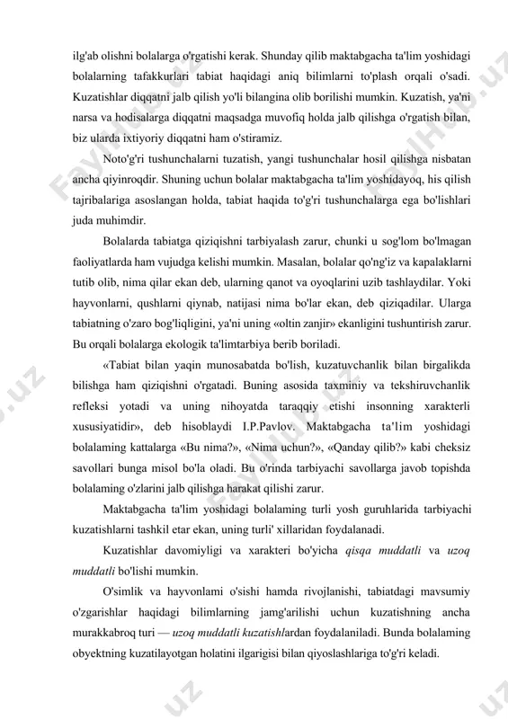 ollarga javob topishda bolalaming o'zlarini jalb qilishga harakat qilishi zarur. maktabgacha ta'lim yoshidagi bolalaming turli yosh guruhlarida tarbiyachi kuzatishlarni tashkil etar ekan, uning turli' xillaridan foydalanadi. kuzatishlar davomiyligi va xarakteri bo'yicha qisqa muddatli va uzoq muddatli bo'lishi mumkin. o'simlik va hayvonlami o'sishi hamda rivojlanishi, tabiatdagi mavsumiy o'zgarishlar haqidagi bilimlarning jamg'arilishi uchun kuzatishning ancha murakkabroq turi — uzoq muddatli kuzatishlardan foydalaniladi. bunda bolalaming obyektning kuzatilayotgan holatini ilgarigisi bilan qiyoslashlariga to'g'ri keladi. kuzatish narsalarning ayrim belgilariga qarab holatlarini aniqlash (masalan, gulning bargiga qarab uni sug'orish, akvariumdagi suvning holatiga qarab suvni almashtirish, yoki qordagi izga qarab qaysi qushning izi ekanligi, mevalaming pishgan yoki xomligini rangiga qarab ajratish) maqsadida ham tashkil etiladi. kuzatishning bu turi bolalarda tabiat hodisalarini analiz qilish, ayrim ma'lumotlarni qiyoslash, soddaroq xulosalar chiqarish ko'nikmalarining hosil bo'lishiga yordam beradi. solishtirma va uzoq muddatli kuzatishlar mazmuniga ko'ra murakkab bo'lganligi sababli, maktabgacha ta'lim, o'rta, katta hamda maktabga tayyorlov guruhlarida foydalaniladi. bu kuzatuvlar davomida bolalarda …