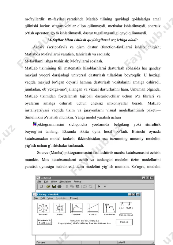 rlari diskda saqlanadi va m kengaytmaga ega, shu sababli ular m-fayllar deyiladi. m-fayllar ikki turga bo‘linadi: function va script m-fayllardir. m–fayllar yaratishda matlab tilining quyidagi qoidalariga amal qilinishi lozim: o‘zgaruvchilar e’lon qilinmaydi, metkalar ishlatilmaydi, shartsiz o‘tish operatori go to ishlatilmaydi, dastur tugallanganligi qayd qilinmaydi. m-fayllar bilan ishlash quyidagilarni o‘z ichiga oladi: asosiy (script-fayl) va qism dastur (function-fayl)larni ishlab chiqish; matlabda m-fayllarni yaratish, tahrirlash va saqlash; m-fayllarni ishga tushirish; m-fayllarni sozlash. matlab tizimining tili matematik hisoblashlarni dasturlash sohasida har qanday mavjud yuqori darajadagi universal dasturlash tillaridan boyroqdir. u hozirgi vaqtda mavjud bo‘lgan deyarli hamma dasturlash vositalarini amalga oshiradi, jumladan, ob’yektga-mo‘ljallangan va vizual dasturlashni ham. umuman olganda, matlab tizimidan foydalanish tajribali dasturlovchilar uchun o‘z fikrlari va oyalarini amalga oshirish uchun cheksiz imkoniyatlar beradi. matlab installyatsiyasi vaqtida tizim va jarayonlarni visual modellashtirish paketi—simulinkni o‘rnatish mumkin. yangi model yaratish uchun piktogrammasini sichqoncha yordamida belgilang yoki simulink buyrug’ini tanlang. ekranda ikkita oyna hosil bo‘ladi. birinchi …