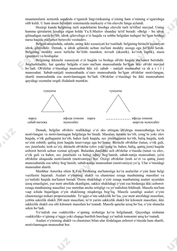 sida til shakllari ma'lum strukturaga ega, degan xulosaga keladi va uning quyidagi xususiyatlarini ko‘rsatadi: 1)u qismlari ustidan hukmronlik qiladigan ma'lum butunlikning birligi sanaladi; 2)bu birliklar ma'lum barqaror tamoyillar asosida shakliy tartibga solingandir; 3)butunning barcha qismlari u yoki bu vazifani bajarganligi tufayligina struktura xarakteriga ega bo‘ladi; 4)bu qismlar ma'lum sathning har bir birligi boshqa yuqoriroq sathning kichik birligi, ya'ni butunning bo‘lagi bo‘lishi mumkin. munosabatlar yig‘indisi tilning aloqa vositasi sifatida amal qilishini belgilaydi. bu esa uning sotsialligini ko‘rsatadi. lekin tilning boshqa sotsial hodisalardan, xususan, siyosiy, huquqiy hodisalardan farqi nimada, degan savolga f.de sossyur: “til g‘oyalarni ifodalovchi belgilar sistemasidir”, deb javob beradi. shuning uchun sossyur lingvistik ta'limotida lingvistik belgi masalasi markaziy o‘rinni egallaydi. vi.2. tilning mohiyati. uning sistema ekanligi f.de sossyur lingvistik konsepsiyasining yana bir muhim jihati tilning belgilar sistemasi ekanligi haqidagi qarashidir. til kishilar o‘rtasidagi eng muhim aloqa vositasidir. u ob'ektiv borliqdagi ma'lum voqyea-hodisa haqida axborot tashuvchi asosiy vositadir. bundan axborot tashishning …