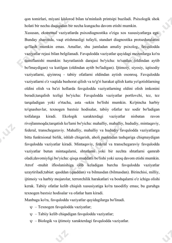 cha daqiqadan bir necha kungacha davom etishi mumkin. xususan, ekstremal vaziyatlarda psixodiagnostika o'ziga xos xususiyatlarga ega. bunday sharoitda, vaqt etishmasligi tufayli, standart diagnostika protseduralarini qo'llash mumkin emas. amallar, shu jumladan amaliy psixolog, favqulodda vaziyatlar rejasi bilan belgilanadi. favqulodda vaziyatlar quyidagi mezonlarga ko'ra tasniflanishi mumkin: hayratlanish darajasi bo'yicha: to'satdan (oldindan aytib bo'lmaydigan) va kutilgan (oldindan aytib bo'ladigan). ijtimoiy, siyosiy, iqtisodiy vaziyatlarni, qiyinroq - tabiiy ofatlarni oldindan aytish osonroq. favqulodda vaziyatlarni o'z vaqtida bashorat qilish va to'g'ri harakat qilish katta yo'qotishlarning oldini olish va ba'zi hollarda favqulodda vaziyatlarning oldini olish imkonini beradi;tarqalish tezligi bo'yicha: favqulodda vaziyatlar portlovchi, tez, tez tarqaladigan yoki o'rtacha, asta -sekin bo'lishi mumkin. ko'pincha harbiy to'qnashuvlar, texnogen baxtsiz hodisalar, tabiiy ofatlar tez sodir bo'ladigan toifalarga kiradi. ekologik xarakterdagi vaziyatlar nisbatan ravon rivojlanmoqda;tarqatish ko'lami bo'yicha: mahalliy, mahalliy, hududiy, mintaqaviy, federal, transchegaraviy. mahalliy, mahalliy va hududiy favqulodda vaziyatlarga bitta funktsional birlik, ishlab chiqarish, aholi punktidan tashqariga chiqmaydigan favqulodda vaziyatlar kiradi. mintaqaviy, …